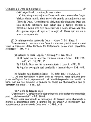 Os Selos e a Obra do Selamento                                        70
          (h) O significado da retenção dos ventos
             O fato de que os anjos de Deus estão no controle das forças
          básicas deste mundo deve servir de grande encorajamento aos
          filhos de Deus. A condenação virá, mas não enquanto Deus em
          Sua infinita sabedoria não achar que o tempo chegou à
          plenitude. Mais uma vez nos é trazida a lição, através da obra
          dos quatro anjos, de que é o relógio de Deus que marca o
          tempo neste mundo.

     (3) O selamento dos servos de Deus - Apoc. 7: 3-8; Ezeq. 9
     “Este selamento dos servos de Deus é o mesmo que foi mostrado em
visão a Ezequiel. João também foi testemunha desta mais espantosa
revelação.” – TM., 445

       (a) Selados na testa - Apoc. 7:3; Ezeq. 9:4; Jer. 31:33
          1) O nome do Pai escrito em suas testas - Apoc. 14:1; TM.,
               446; VE., 58; PE., 15.
          2) A lei de Deus escrita na mente, testa e coração - PE., 58
          3) Aqueles aos quais será conferida a imortalidade - TM., 445.

       (b) Selados pelo Espírito Santo - Ef. 4:30; 1:13, 14; AA., 30
      “... Os que receberam o puro sinal da verdade, neles gravado pelo
poder do Espírito Santo, representado pelo sinal feito pelo homem vestido de
linho, são os que suspiram e gemem por todas as abominações que se
cometem ‘na igreja’”. – 1 TS., 336

       (c) A obra do terceiro anjo
     “Disse o anjo: ‘O terceiro anjo está unindo-os, ou selando-os em grupos
para o celeiro celestial.’ ” – PE., 88-89.
     “Quem está anunciando a mensagem do terceiro anjo chamando o
mundo à preparação para o grande dia de Deus? A mensagem que
apresentamos tem o selo do Deus vivo.” – CPPE., 414
 