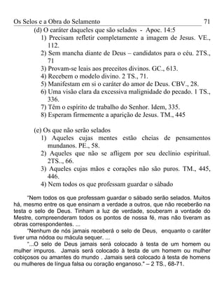 Os Selos e a Obra do Selamento                                      71
       (d) O caráter daqueles que são selados - Apoc. 14:5
          1) Precisam refletir completamente a imagem de Jesus. VE.,
             112.
          2) Sem mancha diante de Deus – candidatos para o céu. 2TS.,
             71
          3) Provam-se leais aos preceitos divinos. GC., 613.
          4) Recebem o modelo divino. 2 TS., 71.
          5) Manifestam em si o caráter do amor de Deus. CBV., 28.
          6) Uma visão clara da excessiva malignidade do pecado. 1 TS.,
             336.
          7) Têm o espírito de trabalho do Senhor. Idem, 335.
          8) Esperam firmemente a aparição de Jesus. TM., 445

       (e) Os que não serão selados
          1) Aqueles cujas mentes estão cheias de pensamentos
             mundanos. PE., 58.
          2) Aqueles que não se afligem por seu declínio espiritual.
             2TS.., 66.
          3) Aqueles cujas mãos e corações não são puros. TM., 445,
             446.
          4) Nem todos os que professam guardar o sábado

      “Nem todos os que professam guardar o sábado serão selados. Muitos
há, mesmo entre os que ensinam a verdade a outros, que não receberão na
testa o selo de Deus. Tinham a luz de verdade, souberam a vontade do
Mestre, compreenderam todos os pontos de nossa fé, mas não tiveram as
obras correspondentes. ...
      “Nenhum de nós jamais receberá o selo de Deus, enquanto o caráter
tiver uma nódoa ou mácula sequer. ...
      “...O selo de Deus jamais será colocado à testa de um homem ou
mulher impuros. Jamais será colocado à testa de um homem ou mulher
cobiçosos ou amantes do mundo . Jamais será colocado à testa de homens
ou mulheres de língua falsa ou coração enganoso." – 2 TS., 68-71.
 
