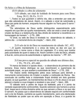 Os Selos e a Obra do Selamento                                  72
       (f) O sábado e a obra de selamento
          1) O sábado, um sinal de lealdade do homem para com Deus.
             Ezeq. 20:12, 20; Êx. 31:13
     “...Todos os que guardam o sétimo dia, dão a entender por este ato
que são adoradores de Jeová. Assim, é o sábado o sinal de submissão a
Deus por parte do homem, enquanto houver alguém na Terra para O servir."
– PP., 307.
     "Os adoradores de Deus serão distinguidos especialmente pelo
respeito em que têm ao quarto mandamento, visto ser esse o sinal do poder
criador de Deus e a testemunha do Seu direito de reclamar a reverência e a
homenagem do homem.” – 3 TS., 285.
     "O sinal, ou selo de Deus é revelado na observância do sábado, o
sétimo dia - o memorial divino da criação." – Idem, 232.

          2) O selo da lei de Deus no mandamento do sábado. GC., 452.
     “...O quarto mandamento é o único de todos os dez em que se
encontra tanto o nome como o título do Legislador. É o único que mostra
pela autoridade de quem é dada a lei. Assim contém o selo de Deus, afixado
à Sua lei, como prova da autenticidade e vigência da mesma.” – PP. 331.

          3) Uma prova especial na questão do sábado nos últimos dias.
             1 TS., 79; CS., 451-460.
       "A marca da besta é o oposto disso, – a observância do primeiro dia da
semana. Essa marca distingue os que reconhecem a supremacia da
autoridade papal,. os que aceitam a autoridade de Deus." – 2 TS., 232.
       "Os ímpios serão distinguidos pelos seus esforços para demolir o
monumento comemorativo do Criador e exaltar a instituição de Roma. Na,
conclusão do conflito toda a cristandade ficará dividida em dois grandes
grupos; os que guardam, os mandamentos de Deus e a fé de Jesus e os que
adoram a besta e a sua imagem e recebem o seu sinal." – Idem., 285.
       "O sábado será a pedra de toque da lealdade; pois é o ponto da
verdade especialmente controvertido. Quando sobrevier aos homens a prova
final, traçar-se-á a linha divisória entre os que servem a Deus e os que não
O servem. Ao passo que a observância do sábado espúrio em conformidade
com a lei do Estado, contrária ao quarto mandamento, será uma declaração
de fidelidade ao poder que se acha em oposição a Deus, é a guarda do
 