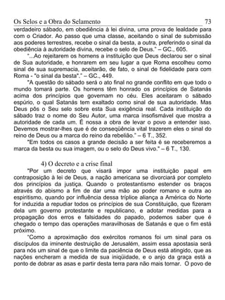 Os Selos e a Obra do Selamento                                              73
verdadeiro sábado, em obediência à lei divina, uma prova de lealdade para
com o Criador. Ao passo que uma classe, aceitando o sinal de submissão
aos poderes terrestres, recebe o sinal da besta, a outra, preferindo o sinal da
obediência à autoridade divina, recebe o selo de Deus.” – GC., 605.
      “...Ao rejeitarem os homens a instituição que Deus declarou ser o sinal
de Sua autoridade, e honrarem em seu lugar a que Roma escolheu como
sinal de sua supremacia, aceitarão, de fato, o sinal de fidelidade para com
Roma - "o sinal da besta".” – GC., 449.
      "A questão do sábado será o ato final no grande conflito em que todo o
mundo tomará parte. Os homens têm honrado os princípios de Satanás
acima dos princípios que governam no céu. Eles aceitaram o sábado
espúrio, o qual Satanás tem exaltado como sinal de sua autoridade. Mas
Deus pôs o Seu selo sobre esta Sua exigência real. Cada instituição do
sábado traz o nome do Seu Autor, uma marca insofismável que mostra a
autoridade de cada um. É nossa a obra de levar o povo a entender isso.
Devemos mostrar-lhes que é de conseqüência vital trazerem eles o sinal do
reino de Deus ou a marca do reino da rebelião.” – 6 T., 352.
      "Em todos os casos a grande decisão a ser feita é se receberemos a
marca da besta ou sua imagem, ou o selo do Deus vivo." – 6 T., 130.

          4) O decreto e a crise final
      "Por um decreto que visará impor uma instituição papal em
contraposição à lei de Deus, a nação americana se divorciará por completo
dos princípios da justiça. Quando o protestantismo estender os braços
através do abismo a fim de dar uma mão ao poder romano e outra ao
espiritismo, quando por influência dessa tríplice aliança a América do Norte
for induzida a repudiar todos os princípios de sua Constituição, que fizeram
dela um governo protestante e republicano, e adotar medidas para a
propagação dos erros e falsidades do papado, podemos saber que é
chegado o tempo das operações maravilhosas de Satanás e que o fim está
próximo.
      “Como a aproximação dos exércitos romanos foi um sinal para os
discípulos da iminente destruição de Jerusalém, assim essa apostasia será
para nós um sinal de que o limite da paciência de Deus está atingido, que as
nações encheram a medida de sua iniqüidade, e o anjo da graça está a
ponto de dobrar as asas e partir desta terra para não mais tornar. O povo de
 