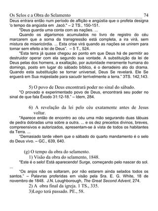 Os Selos e a Obra do Selamento                                           74
Deus entrara então num período de aflição e angústia que o profeta designa
'o tempo da angústia em Jacó." – 2 TS., 150-151.
      "Deus guarda uma conta com as nações. ...
      Quando os algarismos acumulados no livro de registro do céu
marcarem que a soma da transgressão está completa, a ira virá, sem
mistura de misericórdia. ... Esta crise virá quando as nações se unirem para
tornar sem efeito a lei de Deus”. – 5 T., 524.
      "Esta terra já quase chegou ao ponto em que Deus há de permitir ao
destruidor operar com ela segundo sua vontade. A substituição da lei de
Deus pelas dos homens, a exaltação, por autoridade meramente humana do
domingo, posto em lugar do sábado bíblico, é o derradeiro ato do drama.
Quando esta substituição se tornar universal, Deus Se revelará. Ele Se
erguerá em Sua majestade para sacudir terrivelmente a terra.” 3TS. 142,143.

           5) O povo de Deus encontrará poder no sinal do sábado.
      "O provado e experimentado povo de Deus, encontrará seu poder no
sinal de que fala Êxodo 31:12-18.” – Idem, 284.

           6) A revelação da lei pelo céu exatamente antes de Jesus
             voltar.
     "Aparece então de encontro ao céu uma mão segurando duas tábuas
de pedra dobradas uma sobre a outra. ... e os dez preceitos divinos, breves,
compreensivos e autorizados, apresentam-se à vista de todos os habitantes
da Terra. ...
     “Demasiado tarde vêem que o sábado do quarto mandamento é o selo
do Deus vivo. – GC., 639, 640.

        (g) O tempo da obra do selamento.
           1) Visão da obra do selamento, 1848.
      "Este é o selo! Está aparecendo! Surge, começando pelo nascer do sol.
...
     “Os anjos não os soltaram, por não estarem ainda selados todos os
santos.” – Palavras proferidas em visão pela Sra. E. G. White, 18 de
novembro de 1848. J.N. Loughborough, The Great Second Advent, 274.
           2) A obra final da igreja. 1 TS., 335.
           3)Logo terá passado. PE., 58.
 