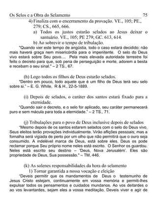 Os Selos e a Obra do Selamento                                       75
          4) Finaliza com o encerramento da provação. VE., 105; PE.,
             279; CS., 665, 666.
             a) Todos os justos estarão selados ao Jesus deixar o
                 santuário. VE., 105; PE 279; GC. 613, 614.
             b) Ao sobrevir o tempo de tribulação.
      "Quando vier este tempo de angústia, todo o caso estará decidido; não
mais haverá graça nem misericórdia para o impenitente. O selo do Deus
vivo estará sobre Seu povo.... Pela mais elevada autoridade terrestre foi
feito o decreto para que, sob pena de perseguição e morte, adorem a besta
e recebam o seu sinal." – 2 TS., 67.

       (h) Logo todos os filhos de Deus estarão selados.
     "Dentro em pouco, todo aquele que é um filho de Deus terá seu selo
sobre si.” – E. G. White, R & H., 22-5-1889.

       (i) Depois de selados, o caráter dos santos estará fixado para a
           eternidade.
     “Quando sair o decreto, e o selo for aplicado, seu caráter permanecerá
puro e sem mácula para toda a eternidade.” – 2 TS., 71.

       (j) Tribulações para o povo de Deus inclusive depois de selados
     “Mesmo depois de os santos estarem selados com o selo do Deus vivo,
Seus eleitos terão provações individualmente. Virão aflições pessoais; mas a
fornalha será vigiada de perto por um olho que não permitirá que o ouro seja
consumido. A indelével marca de Deus, está sobre eles. Deus os pode
reclamar porque Seu próprio nome neles está escrito. O Senhor os guardou.
Neles está escrito seu destino – 'Deus, Nova Jerusalém’. Eles são
propriedade de Deus, Sua possessão." – TM, 446.

       (k) As solenes responsabilidades da hora do selamento
          1) Tornar garantida a nossa vocação e eleição
     “Deveis permitir que os mandamentos de Deus o testemunho de
Jesus Cristo estejam, continuamente em vossa memória e permiti-lhes
expulsar todos os pensamentos e cuidados mundanos. Ao vos deitardes o
ao vos levantardes, sejam eles a vossa meditação. Deveis viver e agir de
 