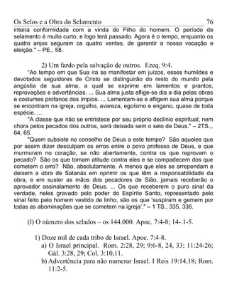 Os Selos e a Obra do Selamento                                             76
inteira conformidade com a vinda do Filho do homem. O período de
selamento é muito curto, e logo terá passado. Agora é o tempo, enquanto os
quatro anjos seguram os quatro ventos, de garantir a nossa vocação e
eleição." – PE., 58.

          2) Um fardo pela salvação de outros. Ezeq. 9:4.
      “Ao tempo em que Sua ira se manifestar em juízos, esses humildes e
devotados seguidores de Cristo se distinguirão do resto do mundo pela
angústia de sua alma, a qual se exprime em lamentos e prantos,
reprovações e advertências. ... Sua alma justa aflige-se dia a dia pelas obras
e costumes profanos dos ímpios. ... Lamentam-se e afligem sua alma porque
se encontram na igreja, orgulho, avareza, egoísmo e engano, quase de toda
espécie. ...
      "A classe que não se entristece por seu próprio declínio espiritual, nem
chora pelos pecados dos outros, será deixada sem o selo de Deus." – 2TS.,.
64, 65.
      "Quem subsiste no conselho de Deus a este tempo? São aqueles que
por assim dizer desculpam os erros entre o povo professo de Deus, e que
murmuram no coração, se não abertamente, contra os que reprovam o
pecado? São os que tomam atitude contra eles e se compadecem dos que
cometem o erro? Não, absolutamente. A menos que eles se arrependam e
deixem a obra de Satanás em oprimir os que têm a responsabilidade da
obra, e em suster as mãos dos pecadores de Sião, jamais receberão o
aprovador assinalamento de Deus. ... Os que receberem o puro sinal da
verdade, neles gravado pelo poder do Espírito Santo, representado pelo
sinal feito pelo homem vestido de linho, são os que ‘suspiram e gemem por
todas as abominações que se cometem na igreja’." – 1 TS., 335, 336.

     (l) O número dos selados – os 144.000. Apoc. 7:4-8; 14-.1-5.

        1) Doze mil de cada tribo de Israel. Apoc. 7:4-8.
           a) O Israel principal. Rom. 2:28, 29; 9:6-8, 24, 33; 11:24-26;
              Gál. 3:28, 29; Col. 3:10,11.
           b) Advertência para não numerar Israel. I Reis 19:14,18; Rom.
              11:2-5.
 