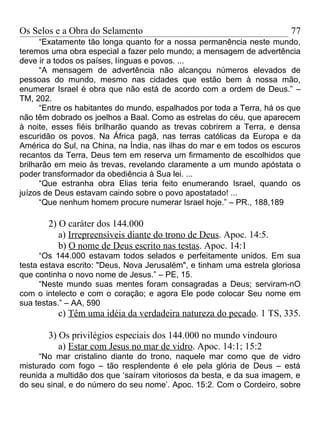 Os Selos e a Obra do Selamento                                          77
      “Exatamente tão longa quanto for a nossa permanência neste mundo,
teremos uma obra especial a fazer pelo mundo; a mensagem de advertência
deve ir a todos os países, línguas e povos. ...
      “A mensagem de advertência não alcançou números elevados de
pessoas do mundo, mesmo nas cidades que estão bem à nossa mão,
enumerar Israel é obra que não está de acordo com a ordem de Deus.” –
TM, 202.
      “Entre os habitantes do mundo, espalhados por toda a Terra, há os que
não têm dobrado os joelhos a Baal. Como as estrelas do céu, que aparecem
à noite, esses fiéis brilharão quando as trevas cobrirem a Terra, e densa
escuridão os povos. Na África pagã, nas terras católicas da Europa e da
América do Sul, na China, na Índia, nas ilhas do mar e em todos os escuros
recantos da Terra, Deus tem em reserva um firmamento de escolhidos que
brilharão em meio às trevas, revelando claramente a um mundo apóstata o
poder transformador da obediência à Sua lei. ...
      “Que estranha obra Elias teria feito enumerando Israel, quando os
juízos de Deus estavam caindo sobre o povo apostatado! ...
      “Que nenhum homem procure numerar Israel hoje.” – PR., 188,189

       2) O caráter dos 144.000
          a) Irrepreensíveis diante do trono de Deus. Apoc. 14:5.
          b) O nome de Deus escrito nas testas. Apoc. 14:1
      “Os 144.000 estavam todos selados e perfeitamente unidos. Em sua
testa estava escrito: "Deus, Nova Jerusalém", e tinham uma estrela gloriosa
que continha o novo nome de Jesus.” – PE, 15.
      “Neste mundo suas mentes foram consagradas a Deus; serviram-nO
com o intelecto e com o coração; e agora Ele pode colocar Seu nome em
sua testas.” – AA, 590
          c) Têm uma idéia da verdadeira natureza do pecado. 1 TS, 335.

       3) Os privilégios especiais dos 144.000 no mundo vindouro
          a) Estar com Jesus no mar de vidro. Apoc. 14:1; 15:2
     “No mar cristalino diante do trono, naquele mar como que de vidro
misturado com fogo – tão resplendente é ele pela glória de Deus – está
reunida a multidão dos que ‘saíram vitoriosos da besta, e da sua imagem, e
do seu sinal, e do número do seu nome’. Apoc. 15:2. Com o Cordeiro, sobre
 