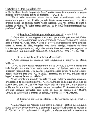Os Selos e a Obra do Selamento                                           78
o Monte Sião, ‘tendo harpas de Deus’, estão os cento e quarenta e quatro
mil que foram remidos dentre os homens.” – GC., 648.
     “Todos nós entramos juntos na nuvem, e estivemos sete dias
ascendendo para o mar de vidro, aonde Jesus trouxe as coroas, e com Sua
própria destra as colocou sobre nossa cabeça. Deu-nos harpas de ouro e
palmas de vitória. Ali, sobre o mar de vidro, os 144.000 ficaram em quadrado
perfeito.” – VE., 59.

          b) Seguir o Cordeiro por onde quer que vá. Apoc. 14:4
     “ ‘Estes são os que seguem o Cordeiro para onde quer que vai. Estes
são os que dentre os homens foram comprados como primícias para Deus e
para o Cordeiro.’ Apoc. 14:4. A visão do profeta representa-os como estando
sobre o monte de Sião, cingidos para santo serviço, vestidos de linho
branco, que representa a justiça dos santos. Mas todos os que seguirem o
Cordeiro no Céu, precisarão primeiro tê-Lo seguido na Terra. ...” – AA, 591

          c) Entrar no Templo sobre o Monte Sião.
     “...Atravessamos os bosques, pois estávamos a caminho do Monte
Sião. ...
     “O Monte Sião estava exatamente diante de nós, e sobre o monte um
belo templo, em cujo redor havia sete outras montanhas, sobre as quais
cresciam rosas e lírios. ... E quando estávamos para entrar no santo templo,
Jesus levantou Sua bela voz e disse: ‘Somente os 144.000 entram neste
lugar", e nós exclamamos: ‘Aleluia!’
     “Esse templo era apoiado por sete colunas, todas de ouro transparente,
engastadas de pérolas belíssimas. As maravilhosas coisas que ali vi, não as
posso descrever. Oh, se me fosse dado falar a língua de Canaã, poderia
então contar um pouco das glórias do mundo melhor. Vi lá mesas de pedra,
em que estavam gravados com letras de ouro os nomes dos 144.000.
Depois de contemplar a beleza do templo, saímos . ...” – VE., 63, 64.

          d) Cantar o cântico de Moisés e do Cordeiro. Apoc. 14:2, 3;
            15:3
     “...E cantavam um "cântico novo diante do trono – cântico que ninguém
podia aprender senão os cento e quarenta e quatro mil. É o hino de Moisés e
do Cordeiro – hino de livramento. Ninguém, a não ser os cento e quarenta e
 