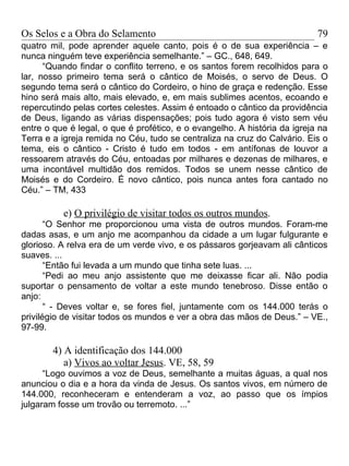 Os Selos e a Obra do Selamento                                             79
quatro mil, pode aprender aquele canto, pois é o de sua experiência – e
nunca ninguém teve experiência semelhante.” – GC., 648, 649.
      “Quando findar o conflito terreno, e os santos forem recolhidos para o
lar, nosso primeiro tema será o cântico de Moisés, o servo de Deus. O
segundo tema será o cântico do Cordeiro, o hino de graça e redenção. Esse
hino será mais alto, mais elevado, e, em mais sublimes acentos, ecoando e
repercutindo pelas cortes celestes. Assim é entoado o cântico da providência
de Deus, ligando as várias dispensações; pois tudo agora é visto sem véu
entre o que é legal, o que é profético, e o evangelho. A história da igreja na
Terra e a igreja remida no Céu, tudo se centraliza na cruz do Calvário. Eis o
tema, eis o cântico - Cristo é tudo em todos - em antífonas de louvor a
ressoarem através do Céu, entoadas por milhares e dezenas de milhares, e
uma incontável multidão dos remidos. Todos se unem nesse cântico de
Moisés e do Cordeiro. É novo cântico, pois nunca antes fora cantado no
Céu.” – TM, 433

          e) O privilégio de visitar todos os outros mundos.
       “O Senhor me proporcionou uma vista de outros mundos. Foram-me
dadas asas, e um anjo me acompanhou da cidade a um lugar fulgurante e
glorioso. A relva era de um verde vivo, e os pássaros gorjeavam ali cânticos
suaves. ...
       “Então fui levada a um mundo que tinha sete luas. ...
       “Pedi ao meu anjo assistente que me deixasse ficar ali. Não podia
suportar o pensamento de voltar a este mundo tenebroso. Disse então o
anjo:
       “ - Deves voltar e, se fores fiel, juntamente com os 144.000 terás o
privilégio de visitar todos os mundos e ver a obra das mãos de Deus.” – VE.,
97-99.

        4) A identificação dos 144.000
           a) Vivos ao voltar Jesus. VE, 58, 59
      “Logo ouvimos a voz de Deus, semelhante a muitas águas, a qual nos
anunciou o dia e a hora da vinda de Jesus. Os santos vivos, em número de
144.000, reconheceram e entenderam a voz, ao passo que os ímpios
julgaram fosse um trovão ou terremoto. ...”
 