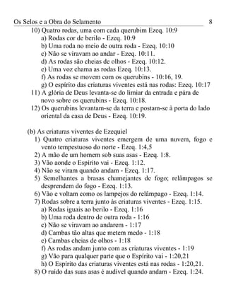 Os Selos e a Obra do Selamento                                            8
      10) Quatro rodas, uma com cada querubim Ezeq. 10:9
          a) Rodas cor de berilo - Ezeq. 10:9
          b) Uma roda no meio de outra roda - Ezeq. 10:10
          c) Não se viravam ao andar - Ezeq. 10:11.
          d) As rodas são cheias de olhos - Ezeq. 10:12.
          e) Uma voz chama as rodas Ezeq. 10:13.
          f) As rodas se movem com os querubins - 10:16, 19.
          g) O espírito das criaturas viventes está nas rodas: Ezeq. 10:17
      11) A glória de Deus levanta-se do limiar da entrada e pára de
          novo sobre os querubins - Ezeq. 10:18.
      12) Os querubins levantam-se da terra e postam-se à porta do lado
          oriental da casa de Deus - Ezeq. 10:19.

     (b) As criaturas viventes de Ezequiel
        1) Quatro criaturas viventes emergem de uma nuvem, fogo e
           vento tempestuoso do norte - Ezeq. 1:4,5
        2) A mão de um homem sob suas asas - Ezeq. 1:8.
        3) Vão aonde o Espírito vai - Ezeq. 1:12.
        4) Não se viram quando andam - Ezeq. 1:17.
        5) Semelhantes a brasas chamejantes de fogo; relâmpagos se
           desprendem do fogo - Ezeq. 1:13.
        6) Vão e voltam como os lampejos do relâmpago - Ezeq. 1:14.
        7) Rodas sobre a terra junto às criaturas viventes - Ezeq. 1:15.
           a) Rodas iguais ao berilo - Ezeq. 1:16
           b) Uma roda dentro de outra roda - 1:16
           c) Não se viravam ao andarem - 1:17
           d) Cambas tão altas que metem medo - 1:18
           e) Cambas cheias de olhos - 1:18
           f) As rodas andam junto com as criaturas viventes - 1:19
           g) Vão para qualquer parte que o Espírito vai - 1:20,21
           h) O Espírito das criaturas viventes está nas rodas - 1:20,21.
        8) O ruído das suas asas é audível quando andam - Ezeq. 1:24.
 