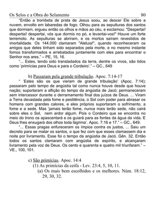Os Selos e a Obra do Selamento                                            80
     “Então a trombeta de prata de Jesus soou, ao descer Ele sobre a
nuvem, envolto em labaredas de fogo. Olhou para as sepulturas dos santos
que dormiam, ergueu então os olhos e mãos ao céu, e exclamou: "Despertai!
despertai! despertai, vós que dormis no pó, e levantai-vos!" Houve um forte
terremoto. As sepulturas se abriram, e os mortos saíram revestidos de
imortalidade. Os 144.000 clamaram "Aleluia!", quando reconheceram os
amigos que deles tinham sido separados pela morte, e no mesmo instante
fomos transformados e arrebatados juntamente com eles para encontrar o
Senhor nos ares.” – PE, 15, 16.
     “... Estes, tendo sido transladados da terra, dentre os vivos, são tidos
como ‘primícias para Deus e para o Cordeiro’.” – GC., 649

          b) Passaram pela grande tribulação. Apoc. 7:14-17
      “ ‘Estes são os que vieram de grande tribulação’ (Apoc. 7:14);
passaram pelo tempo de angústia tal como nunca houve desde que houve
nação; suportaram a aflição do tempo da angústia de Jacó; permaneceram
sem intercessor durante o derramamento final dos juízos de Deus. ... Viram
a Terra devastada pela fome e pestilência, o Sol com poder para abrasar os
homens com grandes calores, e eles próprios suportaram o sofrimento, a
fome e a sede. Mas ‘jamais terão fome, nunca mais terão sede, não cairá
sobre eles o Sol, nem ardor algum. Pois o Cordeiro que se encontra no
meio do trono os apascentará e os guiará para as fontes da água da vida. E
Deus lhes enxugará dos olhos toda lágrima’. Apoc. 7:16 e 17.” – GC., 649.
      “... Essas pragas enfureceram os ímpios contra os justos, ... Saiu um
decreto para se matar os santos, o que fez com que esses clamassem dia e
noite por livramento. Esse foi o tempo da angústia de Jacó. Gên. 32. Então
todos os santos clamaram com angústia de espírito, e alcançaram
livramento pela voz de Deus. Os cento e quarenta e quatro mil triunfaram.” –
VE., 100, 101.

          c) São primícias. Apoc. 14:4
             (1) As primícias da ceifa - Lev. 23:4, 5, 10, 11.
                (a) Os mais bem escolhidos e os melhores. Núm. 18:12,
                   29, 30, 32.
 