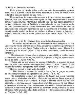 Os Selos e a Obra do Selamento                                             82
      “Muito acima da cidade, sobre um fundamento de ouro polido, está um
trono, alto e sublime. Sobre este trono assenta-Se o Filho de Deus, e em
redor dEle estão os súditos de Seu reino. ...
      “Mais próximo do trono estão os que já foram zelosos na causa de
Satanás, mas que, arrancados como tições do fogo, seguiram seu Salvador
com devoção profunda, intensa. Em seguida estão os que aperfeiçoaram um
caráter cristão em meio de falsidade e incredulidade, os que honraram a lei
de Deus quando o mundo cristão a declarava nula, e os milhões de todos os
séculos que se tornaram mártires pela sua fé. E além está a ‘multidão, a qual
ninguém podia contar, de todas as nações, e tribos, e povos, e línguas, ...
trajando vestidos brancos e com palmas nas suas mãos’. Apoc. 7:9.” – GC.,
665.

        2) Um grito de vitória de toda a multidão dos redimidos.
           “O conflito está terminado. As tribulações e lutas chegaram ao fim.
Cânticos de vitória enchem todo o Céu, enquanto os remidos permanecem
em volta do trono de Deus. Todos entoam o jubiloso coro: ‘Digno é o
Cordeiro que foi morto’ (Apoc. 5:12), e vive novamente, como triunfante
vencedor.
      " ‘Depois destas coisas, olhei, e eis aqui uma multidão, a qual ninguém
podia contar, de todas as nações, e tribos, e povos, e línguas, que estavam
diante do trono ... Apoc. 7:9 e 10.
      " ‘Estes são os que vieram de grande tribulação, e lavaram os seus
vestidos, e os branquearam no sangue do Cordeiro. ... Apoc. 7:14-17. ‘E não
haverá mais morte, nem pranto, nem clamor, ... Apoc. 21:4.” – VE., 231, 232.
      “Quereis possuir a inspiração da visão?
      “ ... Não deveria o incenso do louvor e das ações de graças ascender
de corações purificados pela presença de Cristo?” – 8 T., 45.
        “Os resgatados entoam um cântico de louvor que ecoa repetidas
vezes pelas abóbadas do Céu: ‘Salvação ao nosso Deus que está
assentado no trono, e ao Cordeiro.’ E anjos e serafins unem sua voz em
adoração. ... Em toda aquela resplendente multidão ninguém há que atribua
a salvação a si mesmo, como se houvesse prevalecido pelo próprio poder e
bondade. Nada se diz do que fizeram ou sofreram; antes, o motivo de cada
cântico, a nota fundamental de toda antífona, é – Salvação ao nosso Deus, e
ao Cordeiro.” – GC., 665.
 