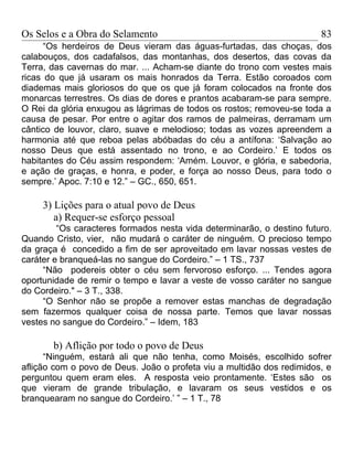 Os Selos e a Obra do Selamento                                          83
      “Os herdeiros de Deus vieram das águas-furtadas, das choças, dos
calabouços, dos cadafalsos, das montanhas, dos desertos, das covas da
Terra, das cavernas do mar. ... Acham-se diante do trono com vestes mais
ricas do que já usaram os mais honrados da Terra. Estão coroados com
diademas mais gloriosos do que os que já foram colocados na fronte dos
monarcas terrestres. Os dias de dores e prantos acabaram-se para sempre.
O Rei da glória enxugou as lágrimas de todos os rostos; removeu-se toda a
causa de pesar. Por entre o agitar dos ramos de palmeiras, derramam um
cântico de louvor, claro, suave e melodioso; todas as vozes apreendem a
harmonia até que reboa pelas abóbadas do céu a antífona: ‘Salvação ao
nosso Deus que está assentado no trono, e ao Cordeiro.’ E todos os
habitantes do Céu assim respondem: ‘Amém. Louvor, e glória, e sabedoria,
e ação de graças, e honra, e poder, e força ao nosso Deus, para todo o
sempre.’ Apoc. 7:10 e 12.” – GC., 650, 651.

     3) Lições para o atual povo de Deus
        a) Requer-se esforço pessoal
         “Os caracteres formados nesta vida determinarão, o destino futuro.
Quando Cristo, vier, não mudará o caráter de ninguém. O precioso tempo
da graça é concedido a fim de ser aproveitado em lavar nossas vestes de
caráter e branqueá-las no sangue do Cordeiro.” – 1 TS., 737
     “Não podereis obter o céu sem fervoroso esforço. ... Tendes agora
oportunidade de remir o tempo e lavar a veste de vosso caráter no sangue
do Cordeiro." – 3 T., 338.
     “O Senhor não se propõe a remover estas manchas de degradação
sem fazermos qualquer coisa de nossa parte. Temos que lavar nossas
vestes no sangue do Cordeiro.” – Idem, 183

       b) Aflição por todo o povo de Deus
      “Ninguém, estará ali que não tenha, como Moisés, escolhido sofrer
aflição com o povo de Deus. João o profeta viu a multidão dos redimidos, e
perguntou quem eram eles. A resposta veio prontamente. ‘Estes são os
que vieram de grande tribulação, e lavaram os seus vestidos e os
branquearam no sangue do Cordeiro.’ ” – 1 T., 78
 