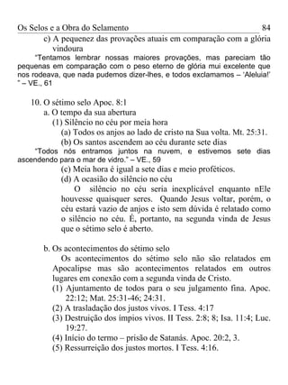 Os Selos e a Obra do Selamento                                   84
       c) A pequenez das provações atuais em comparação com a glória
          vindoura
     “Tentamos lembrar nossas maiores provações, mas pareciam tão
pequenas em comparação com o peso eterno de glória mui excelente que
nos rodeava, que nada pudemos dizer-lhes, e todos exclamamos – ‘Aleluia!’
” – VE., 61

   10. O sétimo selo Apoc. 8:1
       a. O tempo da sua abertura
          (1) Silêncio no céu por meia hora
             (a) Todos os anjos ao lado de cristo na Sua volta. Mt. 25:31.
             (b) Os santos ascendem ao céu durante sete dias
    “Todos nós entramos juntos na nuvem, e estivemos sete dias
ascendendo para o mar de vidro.” – VE., 59
            (c) Meia hora é igual a sete dias e meio proféticos.
            (d) A ocasião do silêncio no céu
                O silêncio no céu seria inexplicável enquanto nEle
            houvesse quaisquer seres. Quando Jesus voltar, porém, o
            céu estará vazio de anjos e isto sem dúvida é relatado como
            o silêncio no céu. É, portanto, na segunda vinda de Jesus
            que o sétimo selo é aberto.

       b. Os acontecimentos do sétimo selo
             Os acontecimentos do sétimo selo não são relatados em
          Apocalipse mas são acontecimentos relatados em outros
          lugares em conexão com a segunda vinda de Cristo.
          (1) Ajuntamento de todos para o seu julgamento fina. Apoc.
              22:12; Mat. 25:31-46; 24:31.
          (2) A trasladação dos justos vivos. I Tess. 4:17
          (3) Destruição dos ímpios vivos. II Tess. 2:8; 8; Isa. 11:4; Luc.
              19:27.
          (4) Início do termo – prisão de Satanás. Apoc. 20:2, 3.
          (5) Ressurreição dos justos mortos. I Tess. 4:16.
 