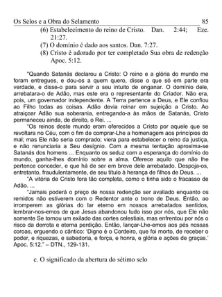 Os Selos e a Obra do Selamento                                      85
          (6) Estabelecimento do reino de Cristo. Dan. 2:44; Eze.
              21:27.
          (7) O domínio é dado aos santos. Dan. 7:27.
          (8) Cristo é adorado por ter completado Sua obra de redenção
              Apoc. 5:12.

      "Quando Satanás declarou a Cristo: O reino e a glória do mundo me
foram entregues, e dou-os a quem quero, disse o que só em parte era
verdade, e disse-o para servir a seu intuito de enganar. O domínio dele,
arrebatara-o de Adão, mas este era o representante do Criador. Não era,
pois, um governador independente. A Terra pertence a Deus, e Ele confiou
ao Filho todas as coisas. Adão devia reinar em sujeição a Cristo. Ao
atraiçoar Adão sua soberania, entregando-a às mãos de Satanás, Cristo
permaneceu ainda, de direito, o Rei. ...
      “Os reinos deste mundo eram oferecidos a Cristo por aquele que se
revoltara no Céu, com o fim de comprar-Lhe a homenagem aos princípios do
mal; mas Ele não seria comprado; viera para estabelecer o reino da justiça,
e não renunciaria a Seu desígnio. Com a mesma tentação aproxima-se
Satanás dos homens ... Enquanto os seduz com a esperança do domínio do
mundo, ganha-lhes domínio sobre a alma. Oferece aquilo que não lhe
pertence conceder, e que há de ser em breve dele arrebatado. Despoja-os,
entretanto, fraudulentamente, de seu título à herança de filhos de Deus. ...
      “A vitória de Cristo fora tão completa, como o tinha sido o fracasso de
Adão. ...
      “Jamais poderá o preço de nossa redenção ser avaliado enquanto os
remidos não estiverem com o Redentor ante o trono de Deus. Então, ao
irromperem as glórias do lar eterno em nossos arrebatados sentidos,
lembrar-nos-emos de que Jesus abandonou tudo isso por nós, que Ele não
somente Se tornou um exilado das cortes celestiais, mas enfrentou por nós o
risco da derrota e eterna perdição. Então, lançar-Lhe-emos aos pés nossas
coroas, erguendo o cântico: ‘Digno é o Cordeiro, que foi morto, de receber o
poder, e riquezas, e sabedoria, e força, e honra, e glória e ações de graças.’
Apoc. 5:12.” – DTN., 129-131.

        c. O significado da abertura do sétimo selo
 