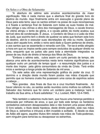 Os Selos e a Obra do Selamento                                            86
      “A abertura do sétimo selo envolve acontecimentos da maior
significação. Não é nada menos que a abertura final do grande livro do
destino do mundo. Aqui finalmente entra em execução o grande plano de
Deus para esta terra; aqui os santos entram na posse de suas recompensas
e é fixada a sentença final de Satanás com todas as suas hostes do mal.
Aqui atinge o seu clímax a obra dos mensageiros de Deus, o cavalo branco
da vitória atingiu o tento da glória, e o cavalo pálido da morte acabou sua
terrível obra de condenação. É Jesus, o Cordeiro de Deus e o Leão da tribo
de Judá, que sozinho tem o direito de quebrar os selos que fecham este livro
do destino, abri-lo e executar suas decretações de vida ou morte. Quando
Jesus abrir aquele livro, então o reino será dado a Quem pertence de direito,
e aos santos que se assentarão e reinarão com Ele. Ter-se-á então atingido
a hora em que os ímpios serão para sempre excluídos de qualquer direito na
terra, enquanto que os justos são para toda a eternidade integrados na
posse de seu titulo de direito à herança dos filhos de Deus.
      "Embora o sétimo selo, cubra assim um curto período de tempo, ele
abarca uma série de acontecimentos nesta terra maiores significativos que
qualquer outro um período de tempo igual – a ressurreição dos justos e a
morte dos ímpios pela glória consumidora da vinda de Cristo. Terá então
início a sentença a longa prisão de Satanás de mil anos. ...
      “Os sete selos são uma representação gráfica do poder da cruz. O
domínio e a direção deste mundo foram postos nas mãos d’aquele que
permitiu que os homens cruéis lhe pusessem uma coroa de espinhos sobre
a cabeça ...
      "Nos grandes dias finais de Sua ira a cruz triunfará finalmente. Ao
haver silencio no céu, os santos serão reunidos como molhos na colheita. O
Salvador dos homens que foi como um cordeiro para a matança 'verá o
trabalho da Sua alma, e ficará satisfeitos’.” A.J. Lockert, R&H, 12-4-1945.

      “Nós também o sabemos muito bem, que houve uma herança perdida e
extraviada por milhares de anos, e que por todo este tempo os herdeiros
verdadeiros estiveram desapossados dela e não tiveram uma posse efetiva.
O livro selado, o titulo desta hipoteca, deste direito perdido, está nas mãos
de Deus e, estranhos e intrusos a têm invadido e aviltado. E desde os dias
de Adão até agora, aqueles títulos têm estado nas mãos de Todo-poderoso,
sem ninguém para tomá-las ou desapossar os estranhos.
 