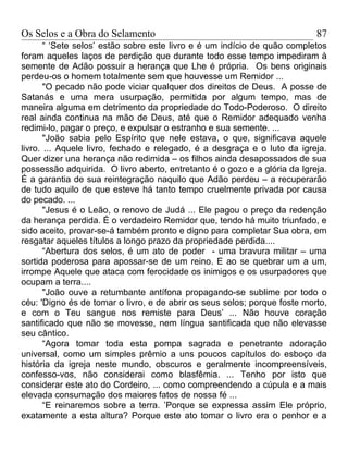 Os Selos e a Obra do Selamento                                             87
       “ ‘Sete selos’ estão sobre este livro e é um indício de quão completos
foram aqueles laços de perdição que durante todo esse tempo impediram à
semente de Adão possuir a herança que Lhe é própria. Os bens originais
perdeu-os o homem totalmente sem que houvesse um Remidor ...
       "O pecado não pode viciar qualquer dos direitos de Deus. A posse de
Satanás e uma mera usurpação, permitida por algum tempo, mas de
maneira alguma em detrimento da propriedade do Todo-Poderoso. O direito
real ainda continua na mão de Deus, até que o Remidor adequado venha
redimi-lo, pagar o preço, e expulsar o estranho e sua semente. ...
       "João sabia pelo Espírito que nele estava, o que, significava aquele
livro. ... Aquele livro, fechado e relegado, é a desgraça e o luto da igreja.
Quer dizer una herança não redimida – os filhos ainda desapossados de sua
possessão adquirida. O livro aberto, entretanto é o gozo e a glória da Igreja.
É a garantia de sua reintegração naquilo que Adão perdeu – a recuperarão
de tudo aquilo de que esteve há tanto tempo cruelmente privada por causa
do pecado. ...
       "Jesus é o Leão, o renovo de Judá ... Ele pagou o preço da redenção
da herança perdida. É o verdadeiro Remidor que, tendo há muito triunfado, e
sido aceito, provar-se-á também pronto e digno para completar Sua obra, em
resgatar aqueles títulos a longo prazo da propriedade perdida....
       “Abertura dos selos, é um ato de poder - uma bravura militar – uma
sortida poderosa para apossar-se de um reino. E ao se quebrar um a um,
irrompe Aquele que ataca com ferocidade os inimigos e os usurpadores que
ocupam a terra....
       "João ouve a retumbante antífona propagando-se sublime por todo o
céu: 'Digno és de tomar o livro, e de abrir os seus selos; porque foste morto,
e com o Teu sangue nos remiste para Deus’ ... Não houve coração
santificado que não se movesse, nem língua santificada que não elevasse
seu cântico.
       “Agora tomar toda esta pompa sagrada e penetrante adoração
universal, como um simples prêmio a uns poucos capítulos do esboço da
história da igreja neste mundo, obscuros e geralmente incompreensíveis,
confesso-vos, não considerai como blasfêmia. ... Tenho por isto que
considerar este ato do Cordeiro, ... como compreendendo a cúpula e a mais
elevada consumação dos maiores fatos de nossa fé ...
       “E reinaremos sobre a terra. ’Porque se expressa assim Ele próprio,
exatamente a esta altura? Porque este ato tomar o livro era o penhor e a
 