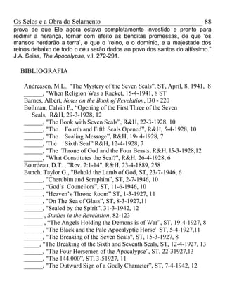 Os Selos e a Obra do Selamento                                          88
prova de que Ele agora estava completamente investido e pronto para
redimir a herança, tornar com efeito as benditas promessas, de que ‘os
mansos herdarão a terra’, e que o ‘reino, e o domínio, e a majestade dos
reinos debaixo de todo o céu serão dados ao povo dos santos do altíssimo.”
J.A. Seiss, The Apocalypse, v.I, 272-291.

  BIBLIOGRAFIA

   Andreasen, M.L., "The Mystery of the Seven Seals”, ST, April, 8, 1941, 8
   ______, "When Religion Was a Racket, 15-4-1941, 8 ST
   Barnes, Albert, Notes on the Book of Revelation, l30 - 220
   Bollman, Calvin P., “Opening of the First Three of the Seven
     Seals, R&H, 29-3-1928, 12
   ______, "The Book with Seven Seals”, R&H, 22-3-1928, 10
   ______, "The Fourth and Fifth Seals Opened”, R&H, 5-4-1928, 10
   ______, "The Sealing Message”, R&H, 19- 4-1928, 7
   ______, 'The Sixth Seal” R&H, 12-4-1928, 7
   ______, "The Throne of God and the Four Beasts, R&H, l5-3-1928,12
   ______, "What Constitutes the Seal?", R&H, 26-4-1928, 6
   Bourdeau, D.T. , "Rev. 7:1-14", R&H, 23-4-1889, 258
   Bunch, Taylor G., "Behold the Lamb of God, ST, 23-7-1946, 6
   ______, "Cherubim and Seraphim”, ST, 2-7-1946, 10
   ______, “God’s Councilors”, ST, 11-6-1946, 10
   ______, "Heaven’s Throne Room” ST, 1-3-1927, 11
   ______, "On The Sea of Glass”, ST, 8-3-1927,11
   ______, "Sealed by the Spirit”, 31-3-1942, 12
   ______ , Studies in the Revelation, 82-123
   ______ , “The Angels Holding the Demons is of War”, ST, 19-4-1927, 8
   ______, "The Black and the Pale Apocalyptic Horse” ST, 5-4-1927,11
   ______, "The Breaking of the Seven Seals", ST, 15-3-1927, 8
   _____, "The Breaking of the Sixth and Seventh Seals, ST, 12-4-1927, 13
   ______, "The Four Horsemen of the Apocalypse”, ST, 22-31927,13
   ______, "The 144.000”, ST, 3-51927, 11
   ______, "The Outward Sign of a Godly Character”, ST, 7-4-1942, 12
 