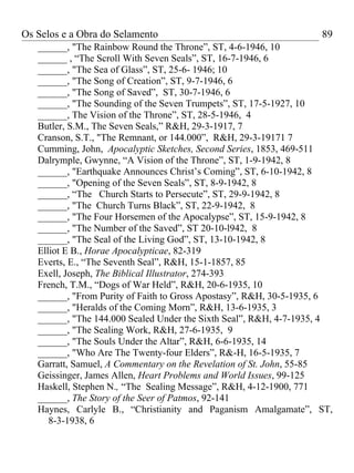 Os Selos e a Obra do Selamento                                     89
   ______, "The Rainbow Round the Throne”, ST, 4-6-1946, 10
   ______ , “The Scroll With Seven Seals”, ST, 16-7-1946, 6
   ______, "The Sea of Glass”, ST, 25-6- 1946; 10
   ______, "The Song of Creation”, ST, 9-7-1946, 6
   ______, "The Song of Saved”, ST, 30-7-1946, 6
   ______, "The Sounding of the Seven Trumpets”, ST, 17-5-1927, 10
   ______, The Vision of the Throne”, ST, 28-5-1946, 4
   Butler, S.M., The Seven Seals,” R&H, 29-3-1917, 7
   Cranson, S.T., "The Remnant, or 144.000”, R&H, 29-3-19171 7
   Cumming, John, Apocalyptic Sketches, Second Series, 1853, 469-511
   Dalrymple, Gwynne, “A Vision of the Throne”, ST, 1-9-1942, 8
   ______, "Earthquake Announces Christ’s Coming”, ST, 6-10-1942, 8
   ______, "Opening of the Seven Seals”, ST, 8-9-1942, 8
   ______, “The Church Starts to Persecute”, ST, 29-9-1942, 8
   ______, "The Church Turns Black”, ST, 22-9-1942, 8
   ______, "The Four Horsemen of the Apocalypse”, ST, 15-9-1942, 8
   ______, "The Number of the Saved”, ST 20-10-l942, 8
   ______, "The Seal of the Living God”, ST, 13-10-1942, 8
   Elliot E B., Horae Apocalypticae, 82-319
   Everts, E., “The Seventh Seal”, R&H, 15-1-1857, 85
   Exell, Joseph, The Biblical Illustrator, 274-393
   French, T.M., “Dogs of War Held”, R&H, 20-6-1935, 10
   ______, "From Purity of Faith to Gross Apostasy”, R&H, 30-5-1935, 6
   ______, "Heralds of the Coming Morn”, R&H, 13-6-1935, 3
   ______, "The 144.000 Sealed Under the Sixth Seal”, R&H, 4-7-1935, 4
   ______, "The Sealing Work, R&H, 27-6-1935, 9
   ______, "The Souls Under the Altar”, R&H, 6-6-1935, 14
   ______, "Who Are The Twenty-four Elders”, R&-H, 16-5-1935, 7
   Garratt, Samuel, A Commentary on the Revelation of St. John, 55-85
   Geissinger, James Allen, Heart Problems and World Issues, 99-125
   Haskell, Stephen N., “The Sealing Message”, R&H, 4-12-1900, 771
   ______, The Story of the Seer of Patmos, 92-141
   Haynes, Carlyle B., “Christianity and Paganism Amalgamate”, ST,
      8-3-1938, 6
 