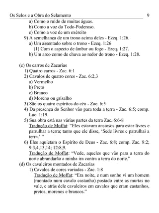 Os Selos e a Obra do Selamento                                            9
          a) Como o ruído de muitas águas.
          b) Como a voz do Todo-Poderoso.
          c) Como a voz de um exército
       9) A semelhança de um trono acima deles - Ezeq. 1:26.
          a) Um assentado sobre o trono - Ezeq. 1:26
             (1) Com o aspecto de âmbar ou fogo - Ezeq. 1:27.
          b) Um arco como de chuva ao redor do trono - Ezeq. 1:28.

    (c) Os carros de Zacarias
       1) Quatro carros - Zac. 6:1
       2) Cavalos de quatro cores - Zac. 6:2,3
          a) Vermelho
          b) Preto
          c) Branco
          d) Moreno ou grisalho
       3) São os quatro espíritos do céu - Zac. 6:5
       4) Da presença do Senhor vão para toda a terra - Zac. 6:5; comp.
          Luc. 1:19.
       5) Sua obra está nas várias partes da terra Zac. 6:6-8
          Tradução de Moffat: “Eles estavam ansiosos para estar livres e
          patrulhar a terra; tanto que ele disse, ‘Sede livres e patrulhai a
          terra.’ ”
       6) Eles aquietam o Espírito de Deus - Zac. 6:8; comp. Zac. 8:2;
          9:3,4,13,14; 12:8,9.
          Tradução de Moffat: “Vede, aqueles que vão para a terra do
          norte abrandarão a minha ira contra a terra do norte.”
    (d) Os cavaleiros montados de Zacarias
          1) Cavalos de cores variadas - Zac. 1:8
             Tradução de Moffat: “Era noite, e num sonho vi um homem
             (montado num cavalo castanho) postado entre as murtas no
             vale, e atrás dele cavaleiros em cavalos que eram castanhos,
             pretos, morenos e brancos.”
 