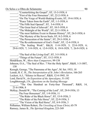 Os Selos e a Obra do Selamento                                         90
   ______, "Counterfeiting the Gospel”, ST, 15-3-1938, 6
   ______, "First of the Four Horsemen”, ST, 22-2-1938, 6
   ______, “On The Verge of World-Shaking-Events, ST, 19-4-1938, 6
   ______, "Peace Taken from the Earth”, ST, 1-3-1938, 6
   ______, "The Fifth Seal Opened”, ST, 5-4-1938, 6
   ______, “The Great Seal of Jehovah”, ST, 10-5-1938, 6
   ______, "The Midnight of the World”, ST, 22-3-1938, 6
   ______, "The most Sublime Event in Human History”, ST, 24-5-1938, 6
   ______, "The Mystery of the Seven Seals, ST, 8-2-1938, 6
   ______, "The Persecution of the Saints”, ST, 29-3-1938, 6
   ______, "The Re-enthronement of God’s Truth”, ST, 12-4-1938, 6
   ______, "The Sealing Work”, R&,H, 11-8-1929, 3; 22-8-1929, 6;
     29-8-1929, 7; 5-9-1929, 4; 12-9-1929, 8; 19-9-1929, 7; 26-9-1929, 6

   ______, “The Seal of the Living God”, ST, 3-5-1938, 6
   ______, “Things of the Future”, ST, 15-2-1938, 6
   Hendriksen, W., More than Conquerors, 99-138
   Johnson, O.A., “The Seal of Rev. 7 Not the Holy Spirit”, R&H, 1-3-1887,
     130
   Keough, George, "The Panorama of the Ages", M. Set. 1933, 18
   Lenski, R. C. H., The Interpretation of St. John’s Revelation, 166-265
   Lockert, A.J., “Silence in Heaven”, R&H, 12-4-1945, 10
   Lord, David N., An Exposition of the Apocalypse, 51-192
   Loughborough, J.N., Questions on the Sealing Message
   ______, "The One Hundred an Forty-four Thousand”, R&H, 14,
     21-6-1906, 8
   McKay, Donald W., "The Coming of the Lord”, ST, 29-9-1936, 13
   ______, The Four Horsemen”, ST, 1-9-1936, 11
   ______, "The Rider of the Black Horse”, ST, 15-9-1936, 3
   ______, "The Rider of the Pale Horse”, ST, 22-9-1936, 3
   ______, "The Vision of the Red Horse”, ST, 8-9-1936, 3
   Polhamus, William Robert, The Unveiling of Jesus Christ, 65-79
   Ramsey, James B., The Spiritual Kingdom, 223-349
 