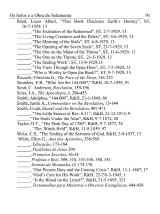 Os Selos e a Obra do Selamento                                      91
   Reed, Lucas Albert, “That Book Discloses Earth’s Destiny”, ST,
     16-7-1929, 13
   ______, "The Exaltation of the Redeemed”, ST, 2-7-1929, 13
   ______, "The Living Creatures and the Elders”, ST, 4-6-1929, 13
   ______, "The Meaning of the Seals”, ST, 6-8-1929, 13
   ______, "The Opening of the Seven Seals”, ST, 23-7-1929, 13
   ______, "The One on the Midst of the Throne”, ST, 11-6-1929, 13
   ______, "The One on the Throne, ST, 21-5-1929, 13
   ______, "The Sealing Work”, ST, 13-8-1929,13
   ______, "The View Through the Open Door”, ST, 7-5-1929, 13
   ______, "Who is Worthy to Open the Book?”, ST, 9-7-1929, 13
   Rossetti, Christina G., The Face of the Deep, 146-242
   Saunders, E.B., "Who Are the 144.000?,” R&H, 10-2-1859, 91
   Scott, C. Anderson, Revelation, 159-198
   Seiss, J.A., The Apocalypse, I, 204-453
   Smith, Adolphus, “144.000”, R&H, 21-1-1868, 86
   Smith, Justin A., Commentary on the Revelation, 75-144
   Smith, Uriah, Daniel and the Revelation, 407-471
   ______, "The Little Season of Rev. 6:11”, R&H, 23-12-1873, 9
   ______“The Souls Under the Altar", R&H, 9-7-1872, 28
   Taylor, D.T., “The Dark Day of 1780”, R&H, 9-7-1872, 28
   ______, “The, Winds Held”, R&H, 11-8-1859, 92
   Weist, C.S., "The Sealing of the Servants of God, R&H, 2-9-1937, 13
   White, Ellen G., Atos dos Apóstolos, 538-589
   ______, Educação, 173-184
   ______, Parábolas de Jesus 294
   ______, Primeiros Escritos, 36-38
   ______ Profetas e Reis, 309, 310, 535-538, 580, 581
   ______ Sermão da Montanha, O, 174-176
   ______, “Our Present Duty and the Coming Crisis”, R&H, 11-1-1887, 17
   ______, "God’s Care for His Work”, R&H, 22-2/8-3-1945, 1
   ______, “Is the Blood on the Lintel?”, R&H, 21-5-1895, 321
   ______, Testemunhos para Ministros e Obreiros Evangélicos, 444-456
 