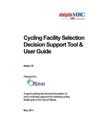 Cycling Facility Selection
Decision Support Tool &
User Guide
Issue 1.0

Prepared for:

A report outlining the technical foundation of,
and a multi-step approach for selecting cycling
facility types in the City of Ottawa.

May 2011

 