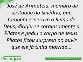 “José de Arimateia, membro de
destaque do Sinédrio, que
também esperava o Reino de
Deus, dirigiu-se corajosamente a
Pilatos e pediu o corpo de Jesus.
Pilatos ficou surpreso ao ouvir
que ele já tinha morrido...
 