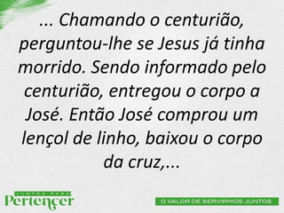 ... Chamando o centurião,
perguntou-lhe se Jesus já tinha
morrido. Sendo informado pelo
centurião, entregou o corpo a
José. Então José comprou um
lençol de linho, baixou o corpo
da cruz,...
 