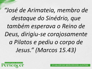 “José de Arimateia, membro de
destaque do Sinédrio, que
também esperava o Reino de
Deus, dirigiu-se corajosamente
a Pilatos e pediu o corpo de
Jesus.” (Marcos 15.43)
 