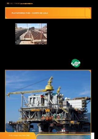 92 PAC 2 - 7º Balanço janeiro/abril/2013
P-61, Angra dos Reis | RJ
Ediﬁcação	
  dos	
  blocos	
  da	
  P-­‐66	
  dentro	
  do	
  dique	
  seco	
  
PLATAFORMA	
  P-­‐66	
  –	
  CAMPO	
  DE	
  LULA	
  
DESCRIÇÃO:	
   Consiste	
   na	
   perfuração,	
   completação	
   e	
  
interligação	
   de	
   17	
   poços	
   (9	
   produtores,	
   5	
   injetores	
   de	
  
água	
  e	
  3	
  injetores	
  WAG),	
  com	
  a	
  construção	
  e	
  instalação	
  
de	
  uma	
  plataforma	
  do	
  spo	
  FPSO	
  (P-­‐66),	
  o	
  primeiro	
  dos	
  
8	
  FPSOs	
  replicantes.	
  
UF:	
  RS/RJ	
  META:	
  150	
  mil	
  bpd	
  de	
  óleo	
  e	
  6	
  MM	
  m3/d	
  de	
  gás	
  
DATA	
  DE	
  OPERAÇÃO:	
  30/06/2016	
  
DATA	
  DE	
  CONCLUSÃO:	
  31/08/2018	
  
INVESTIMENTO	
  PREVISTO	
  2011-­‐2014:	
  R$	
  2,8	
  bilhões	
  
INVESTIMENTO	
  PREVISTO	
  PÓS	
  2014:	
  R$	
  9,0	
  bilhões	
  
EMPREENDEDOR:	
  PETROBRAS	
  65%,	
  BG	
  25%	
  e	
  PETROGAL	
  10%	
  
Ø Obra	
  em	
  andamento	
  com	
  9,0%	
  realizados	
  até	
  30/04/2013	
  
Ø Emisdo	
  Termo	
  de	
  Referência	
  pelo	
  IBAMA	
  em	
  15/03/2013	
  
Ø Realizar	
  13%	
  até	
  31/08/2013	
  
RESULTADOS	
  
PROVIDÊNCIA	
  
ESTALEIRO:	
  Rio	
  Grande/RS	
  (casco)	
  e	
  BRASFELS/RJ	
  (topside)	
  
PLATAFORMA P-66 – CAMPO DE LULA
 