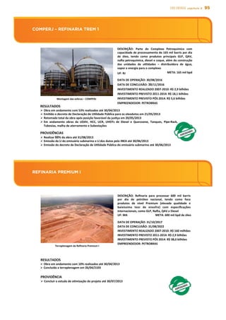 95EIXO energia capítulo 5
REFINARIA PREMIUM I
COMPERJ – REFINARIA TREM 1
Montagem	
  das	
  esferas	
  –	
  COMPERJ	
  
DESCRIÇÃO:	
   Parte	
   do	
   Complexo	
   Petroquímico	
   com	
  
capacidade	
  de	
  processamento	
  de	
  165	
  mil	
  barris	
  por	
  dia	
  
de	
   óleo,	
   tendo	
   como	
   produtos	
   principais	
   GLP,	
   QAV,	
  
naÜa	
  petroquímica,	
  diesel	
  e	
  coque,	
  além	
  da	
  construção	
  
das	
   unidades	
   de	
   uslidades	
   –	
   distribuidora	
   de	
   água,	
  
vapor	
  e	
  energia	
  para	
  o	
  complexo	
  
UF:	
  RJ	
   META:	
  165	
  mil	
  bpd	
  
DATA	
  DE	
  OPERAÇÃO:	
  30/08/2016	
  
DATA	
  DE	
  CONCLUSÃO:	
  30/11/2016	
  
INVESTIMENTO	
  REALIZADO	
  2007-­‐2010:	
  R$	
  2,9	
  bilhões	
  
INVESTIMENTO	
  PREVISTO	
  2011-­‐2014:	
  R$	
  18,1	
  bilhões	
  
INVESTIMENTO	
  PREVISTO	
  PÓS	
  2014:	
  R$	
  5,6	
  bilhões	
  
EMPREENDEDOR:	
  PETROBRAS	
  	
  	
  
Ø Obra	
  em	
  andamento	
  com	
  53%	
  realizados	
  até	
  30/04/2013	
  	
  
Ø Emisdo	
  o	
  decreto	
  de	
  Declaração	
  de	
  Uslidade	
  Pública	
  para	
  os	
  oleodutos	
  em	
  21/05/2013	
  
Ø Retomada	
  total	
  da	
  obra	
  após	
  posição	
  favorável	
  da	
  jussça	
  em	
  20/05/2013	
  
Ø Em	
   andamento	
   obras	
   da	
   UDAV,	
   HCC,	
   UCR,	
   UHDTs	
   de	
   Diesel	
   e	
   Querosene,	
   Tanques,	
   Pipe-­‐Rack,	
  
Tubovias,	
  malha	
  de	
  aterramento	
  e	
  Subestações	
  
PROVIDÊNCIAS	
  
Ø Realizar	
  60%	
  da	
  obra	
  até	
  31/08/2013	
  
Ø Emissão	
  da	
  LI	
  do	
  emissário	
  submarino	
  e	
  LI	
  dos	
  dutos	
  pelo	
  INEA	
  até	
  30/06/2013	
  
Ø Emissão	
  do	
  decreto	
  de	
  Declaração	
  de	
  Uslidade	
  Pública	
  do	
  emissário	
  submarino	
  até	
  30/06/2013	
  
COMPERJ	
  –	
  REFINARIA	
  TREM	
  1	
  
RESULTADOS	
  
REFINARIA	
  PREMIUM	
  I	
  	
  
DESCRIÇÃO:	
   Reﬁnaria	
   para	
   processar	
   600	
   mil	
   barris	
  
por	
   dia	
   de	
   petróleo	
   nacional,	
   tendo	
   como	
   foco	
  
produtos	
   de	
   nível	
   Premium	
   (elevada	
   qualidade	
   e	
  
baixíssimo	
   teor	
   de	
   enxofre)	
   com	
   especiﬁcações	
  
internacionais,	
  como	
  GLP,	
  NaÜa,	
  QAV	
  e	
  Diesel	
  
	
  UF:	
  MA	
   META:	
  600	
  mil	
  bpd	
  de	
  óleo	
  
DATA	
  DE	
  OPERAÇÃO:	
  31/10/2017	
  
DATA	
  DE	
  CONCLUSÃO:	
  31/08/2022	
  
INVESTIMENTO	
  REALIZADO	
  2007-­‐2010:	
  R$	
  160	
  milhões	
  
INVESTIMENTO	
  PREVISTO	
  2011-­‐2014:	
  R$	
  2,9	
  bilhões	
  
INVESTIMENTO	
  PREVISTO	
  PÓS	
  2014:	
  R$	
  38,0	
  bilhões	
  
EMPREENDEDOR:	
  PETROBRAS	
  
RESULTADOS	
  
Ø Obra	
  em	
  andamento	
  com	
  10%	
  realizados	
  até	
  30/04/2013	
  
Ø Concluída	
  a	
  terraplenagem	
  em	
  26/04/2103	
  
PROVIDÊNCIA	
  
Ø Concluir	
  o	
  estudo	
  de	
  osmização	
  do	
  projeto	
  até	
  30/07/2013	
  
Terraplenagem	
  da	
  Reﬁnaria	
  Premium	
  I	
  
 