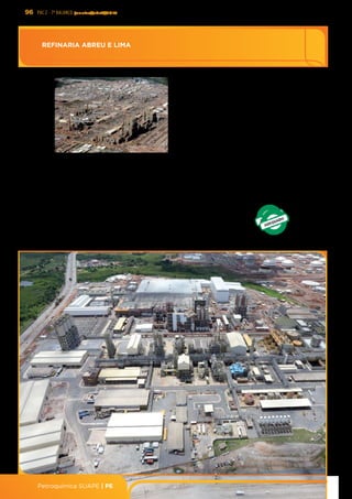 96 PAC 2 - 7º Balanço janeiro/abril/2013
Petroquímica SUAPE | PE
REFINARIA ABREU E LIMA
REFINARIA	
  ABREU	
  E	
  LIMA	
  
DESCRIÇÃO:	
  O	
  projeto	
  consiste	
  na	
  construção	
  de	
  uma	
  
reﬁnaria	
   no	
   Porto	
   de	
   Suape,	
   em	
   Pernambuco,	
   em	
  
associação	
   com	
   a	
   PDVSA,	
   com	
   capacidade	
   para	
  
processamento	
   de	
   230	
   mil	
   barris/dia	
   de	
   petróleo	
  
pesado,	
   brasileiro	
   e	
   venezuelano,	
   tendo	
   como	
  
produtos	
  principais	
  GLP,	
  naÜa,	
  diesel	
  e	
  coque	
  
	
  UF:	
  PE	
   META:	
  230	
  mil	
  bpd	
  de	
  óleo	
  
DATA	
  DE	
  OPERAÇÃO:	
  30/11/2014	
  
DATA	
  DE	
  CONCLUSÃO:	
  31/05/2015	
  
INVESTIMENTO	
  REALIZADO	
  2007-­‐2010:	
  R$	
  4,5	
  bilhões	
  
INVESTIMENTO	
  PREVISTO	
  2011-­‐2014:	
  R$	
  29,9	
  bilhões	
  
EMPREENDEDOR:	
  PETROBRAS	
  60%	
  e	
  PDVSA	
  40%	
  
PROVIDÊNCIA	
  
Ø Realizar 81% da obra até 31/08/2013
INVESTIMENTO	
  PREVISTO	
  PÓS	
  2014:	
  R$	
  1,4	
  bilhão	
  
Ø Obra	
  em	
  andamento	
  com	
  75%	
  realizados	
  até	
  30/04/2013	
  
Ø Em	
  andamento	
  as	
  obras	
  da	
  UCR,	
  Páso	
  de	
  Coque,	
  UHDTs	
  de	
  Diesel,	
  faixa	
  de	
  dutos	
  e	
  	
  ediﬁcações	
  
RESULTADOS	
  
Instalações	
  da	
  Reﬁnaria	
  Abreu	
  e	
  Lima	
  
 