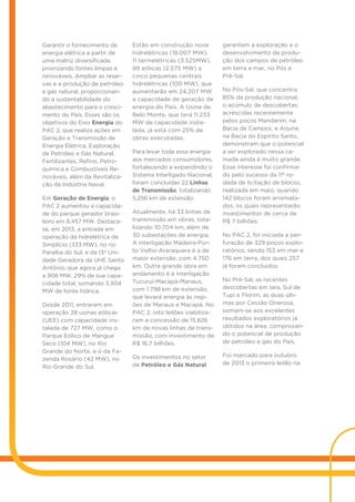 Garantir o fornecimento de
energia elétrica a partir de
uma matriz diversificada,
priorizando fontes limpas e
renováveis. Ampliar as reser-
vas e a produção de petróleo
e gás natural, proporcionan-
do a sustentabilidade do
abastecimento para o cresci-
mento do País. Esses são os
objetivos do Eixo Energia do
PAC 2, que realiza ações em
Geração e Transmissão de
Energia Elétrica, Exploração
de Petróleo e Gás Natural,
Fertilizantes, Refino, Petro-
química e Combustíveis Re-
nováveis, além da Revitaliza-
ção da Indústria Naval.
Em Geração de Energia, o
PAC 2 aumentou a capacida-
de do parque gerador brasi-
leiro em 8.457 MW. Destaca-
se, em 2013, a entrada em
operação da hidrelétrica de
Simplício (333 MW), no rio
Paraíba do Sul, e da 13ª Uni-
dade Geradora da UHE Santo
Antônio, que agora já chega
a 908 MW, 29% de sua capa-
cidade total, somando 3.304
MW de fonte hídrica.
Desde 2011, entraram em
operação 28 usinas eólicas
(UEE) com capacidade ins-
talada de 727 MW, como o
Parque Eólico de Mangue
Seco (104 MW), no Rio
Grande do Norte, e o da Fa-
zenda Rosário (42 MW), no
Rio Grande do Sul.
Estão em construção nove
hidrelétricas (18.007 MW),
11 termelétricas (3.525MW),
99 eólicas (2.575 MW) e
cinco pequenas centrais
hidrelétricas (100 MW), que
aumentarão em 24.207 MW
a capacidade de geração de
energia do País. A Usina de
Belo Monte, que terá 11.233
MW de capacidade insta-
lada, já está com 25% de
obras executadas.
Para levar toda essa energia
aos mercados consumidores,
fortalecendo e expandindo o
Sistema Interligado Nacional,
foram concluídas 22 Linhas
de Transmissão, totalizando
5.256 km de extensão.
Atualmente, há 33 linhas de
transmissão em obras, tota-
lizando 10.704 km, além de
30 subestações de energia.
A interligação Madeira-Por-
to Velho-Araraquara é a de
maior extensão, com 4.750
km. Outra grande obra em
andamento é a interligação
Tucuruí-Macapá-Manaus,
com 1.798 km de extensão,
que levará energia às regi-
ões de Manaus e Macapá. No
PAC 2, oito leilões viabiliza-
ram a concessão de 15.826
km de novas linhas de trans-
missão, com investimento de
R$ 16,7 bilhões.
Os investimentos no setor
de Petróleo e Gás Natural
garantem a exploração e o
desenvolvimento da produ-
ção dos campos de petróleo
em terra e mar, no Pós e
Pré-Sal.
No Pós-Sal, que concentra
85% da produção nacional,
o acúmulo de descobertas,
acrescidas recentemente
pelos poços Mandarim, na
Bacia de Campos, e Arjuna,
na Bacia do Espírito Santo,
demonstram que o potencial
a ser explorado nessa ca-
mada ainda é muito grande.
Esse interesse foi confirma-
do pelo sucesso da 11ª ro-
dada de licitação de blocos,
realizada em maio, quando
142 blocos foram arremata-
dos, os quais representarão
investimentos de cerca de
R$ 7 bilhões.
No PAC 2, foi iniciada a per-
furação de 329 poços explo-
ratórios, sendo 153 em mar e
176 em terra, dos quais 257
já foram concluídos.
No Pré-Sal, as recentes
descobertas em Iara, Sul de
Tupi e Florim, as duas últi-
mas por Cessão Onerosa,
somam-se aos excelentes
resultados exploratórios já
obtidos na área, comprovan-
do o potencial de produção
de petróleo e gás do País.
Foi marcado para outubro
de 2013 o primeiro leilão na
 