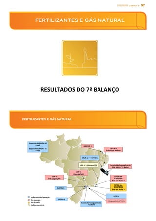 97EIXO energia capítulo 5
FERTILIZANTES E GÁS NATURAL
FERTILIZANTES E GÁS NATURAL
FERTILIZANTES	
  E	
  GÁS	
  NATURAL	
  
RESULTADOS	
  DO	
  7º	
  BALANÇO	
  
FERTILIZANTES	
  E	
  GÁS NATURAL 	
UPGN de
Cabiúnas
Pré-sal Rota 2
UFN	
  V	
  
Uberaba/MG	
  
ARLA	
  32 – FAFEN-­‐BA	
  
GASPAL	
  II
Gasoduto	
  Caraguatatuba-­‐
Taubaté
UFN	
  III	
  
Três	
  Lagoas/MS	
  
GASAN	
  II
Expansão	
  da	
  Malha	
  SE	
  
Fase	
  II
Expansão	
  da	
  Malha	
  NE	
  
Fase	
  II
Terminal	
  de	
  Regaseﬁcação	
  	
  
GNL	
  Bahia	
  –	
  TR	
  Bahia	
  
FAFEN-­‐SE	
  
Sulfato	
  de	
  Amônio	
  
UFN	
  IV	
  –	
  Linhares/ES	
  
Adequação	
  da	
  UTGCA	
  
UPGN do
COMPERJ
Pré-sal Rota 3
UTGCA	
  
GASFOR	
  II
Ação	
  concluída/operação	
  
Em	
  execução	
  
Em	
  licitação	
  
Ação	
  preparatória	
  
 