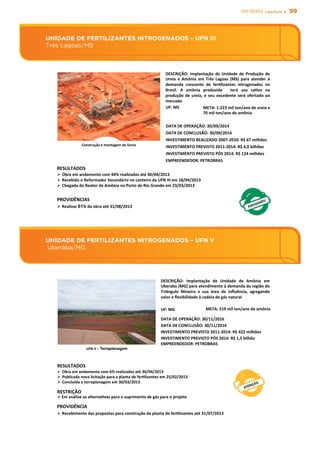 99EIXO energia capítulo 5
UNIDADE DE FERTILIZANTES NITROGENADOS – UFN V
Uberaba/MG
UNIDADE DE FERTILIZANTES NITROGENADOS – UFN III
Três Lagoas/MS
UNIDADE	
  DE	
  FERTILIZANTES	
  NITROGENADOS	
  –	
  UFN	
  III	
  	
  
Três	
  Lagoas/MS	
  
DESCRIÇÃO:	
  Implantação	
  de	
  Unidade	
  de	
  Produção	
  de	
  
Ureia	
   e	
   Amônia	
   em	
   Três	
   Lagoas	
   (MS)	
   para	
   atender	
   à	
  
demanda	
   crescente	
   de	
   ferslizantes	
   nitrogenados	
   no	
  
Brasil.	
   A	
   amônia	
   produzida	
   	
   terá	
   uso	
   casvo	
   na	
  
produção	
  de	
  ureia,	
  e	
  seu	
  excedente	
  será	
  ofertado	
  ao	
  
mercado	
  
UF:	
  MS	
   META:	
  1.223	
  mil	
  ton/ano	
  de	
  ureia	
  e	
  
70	
  mil	
  ton/ano	
  de	
  amônia	
  
DATA	
  DE	
  CONCLUSÃO:	
  30/09/2014	
  
INVESTIMENTO	
  REALIZADO	
  2007-­‐2010:	
  R$	
  67	
  milhões	
  
INVESTIMENTO	
  PREVISTO	
  2011-­‐2014:	
  R$	
  4,0	
  bilhões	
  
EMPREENDEDOR:	
  PETROBRAS	
  
RESULTADOS	
  	
  
Ø Obra	
  em	
  andamento	
  com	
  44%	
  realizados	
  até	
  30/04/2013	
  
Ø Recebido	
  o	
  Reformador	
  Secundário	
  no	
  canteiro	
  da	
  UFN	
  III	
  em	
  18/04/2013	
  
Ø Chegada	
  do	
  Reator	
  de	
  Amônia	
  no	
  Porto	
  de	
  Rio	
  Grande	
  em	
  23/03/2013	
  
PROVIDÊNCIAS	
  
Ø Realizar	
  61%	
  da	
  obra	
  até	
  31/08/2013	
  
DATA	
  DE	
  OPERAÇÃO:	
  30/09/2014	
  
Construção	
  e	
  montagem	
  do	
  forno	
  
INVESTIMENTO	
  PREVISTO	
  PÓS	
  2014:	
  R$	
  124	
  milhões	
  
UNIDADE	
  DE	
  FERTILIZANTES	
  NITROGENADOS	
  –	
  UFN	
  V	
  
	
  Uberaba/MG	
  
DESCRIÇÃO:	
   Implantação	
   de	
   Unidade	
   de	
   Amônia	
   em	
  
Uberaba	
  (MG)	
  para	
  atendimento	
  à	
  demanda	
  da	
  região	
  do	
  
Triângulo	
   Mineiro	
   e	
   sua	
   área	
   de	
   inﬂuência,	
   agregando	
  
valor	
  e	
  ﬂexibilidade	
  à	
  cadeia	
  de	
  gás	
  natural	
  
UF:	
  MG	
   META:	
  519	
  mil	
  ton/ano	
  de	
  amônia	
  
DATA	
  DE	
  OPERAÇÃO:	
  30/11/2016	
  
DATA	
  DE	
  CONCLUSÃO:	
  30/11/2016	
  
INVESTIMENTO	
  PREVISTO	
  2011-­‐2014:	
  R$	
  422	
  milhões	
  
EMPREENDEDOR:	
  PETROBRAS	
  
RESULTADOS	
  
Ø  Obra	
  em	
  andamento	
  com	
  6%	
  realizados	
  até	
  30/04/2013	
  
Ø  Publicada	
  nova	
  licitação	
  para	
  a	
  planta	
  de	
  ferslizantes	
  em	
  25/02/2013	
  
Ø  Concluída	
  a	
  terraplenagem	
  em	
  30/03/2013	
  
RESTRIÇÃO
Ø Em	
  análise	
  as	
  alternasvas	
  para	
  o	
  suprimento	
  de	
  gás	
  para	
  o	
  projeto	
  
INVESTIMENTO	
  PREVISTO	
  PÓS	
  2014:	
  R$	
  1,5	
  bilhão	
  
UFN	
  V	
  –	
  Terraplenagem	
  
PROVIDÊNCIA	
  
Ø Recebimento	
  das	
  propostas	
  para	
  construção	
  da	
  planta	
  de	
  ferslizantes	
  até	
  31/07/2013	
  
 