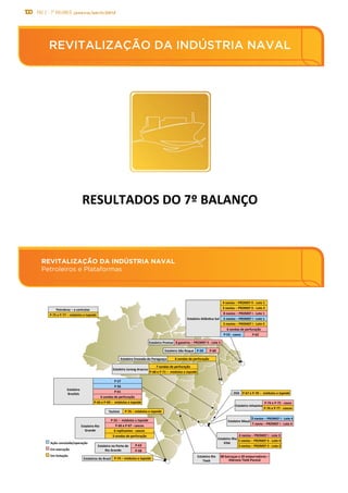 100 PAC 2 - 7º Balanço janeiro/abril/2013
REVITALIZAÇÃO DA INDÚSTRIA NAVAL
Petroleiros e Plataformas
REVITALIZAÇÃO DA INDÚSTRIA NAVAL
REVITALIZAÇÃO	
  DA	
  INDÚSTRIA	
  NAVAL	
  
RESULTADOS	
  DO	
  7º	
  BALANÇO	
  
8	
  navios	
  –	
  PROMEF	
  I	
  -­‐	
  Lote	
  1	
  
P-­‐59	
  Estaleiro	
  São	
  Roque	
  
Estaleiro	
  Atlânsco	
  Sul	
  
1	
  navio	
  –	
  PROMEF	
  I	
  -­‐	
  Lote	
  4	
  
5	
  navios	
  –	
  PROMEF	
  I	
  -­‐	
  Lote	
  2	
  
4	
  navios	
  –	
  PROMEF	
  I	
  -­‐	
  Lote	
  3	
  
P-­‐57	
  
Estaleiro	
  	
  
Brasfels	
  
P-­‐61	
  
3	
  navios	
  –	
  PROMEF	
  II	
  -­‐	
  Lote	
  3	
  
4	
  navios	
  –	
  PROMEF	
  II	
  -­‐	
  Lote	
  1	
  
3	
  navios	
  –	
  PROMEF	
  II	
  -­‐	
  Lote	
  2	
  
REVITALIZAÇÃO	
  DA	
  INDÚSTRIA	
  NAVAL	
  
Petroleiros	
  e	
  Plataformas	
  
Estaleiro	
  Promar	
   8	
  gaseiros	
  –	
  PROMEF	
  II	
  -­‐	
  Lote	
  5	
  
6	
  sondas	
  de	
  perfuração	
  
5	
  navios	
  –	
  PROMEF	
  II	
  -­‐	
  Lote	
  4	
  
80	
  barcaças	
  e	
  20	
  empurradores	
  –	
  
Hidrovia	
  Tietê-­‐Paraná	
  
Ação	
  concluída/operação	
  
Em	
  execução	
  
Em	
  licitação	
  
Estaleiro	
  Rio	
  
Grande	
  
P-­‐55	
  –	
  	
  módulos	
  e	
  topside	
  
P-­‐63	
  
P-­‐62	
  
3	
  navios	
  –	
  PROMEF	
  I	
  -­‐	
  Lote	
  4	
  
Estaleiro	
  Inhaúma	
  
P-­‐76	
  e	
  P-­‐77	
  -­‐	
  cascos	
  
6	
  replicantes	
  -­‐	
  cascos	
  
P-­‐58	
  
Estaleiro	
  Rio	
  
Tietê	
  
P-­‐56	
  
2	
  navios	
  –	
  PROMEF	
  I	
  -­‐	
  Lote	
  1	
  
6	
  sondas	
  de	
  perfuração	
  
Petrobras	
  –	
  a	
  contratar	
  
3	
  sondas	
  de	
  perfuração	
  
Estaleiro	
  Enseada	
  do	
  Paraguaçu	
  
P-­‐60	
  
6	
  sondas	
  de	
  perfuração	
  
OSX	
  
7	
  sondas	
  de	
  perfuração	
  
P-­‐68	
  e	
  P-­‐71	
  –	
  	
  módulos	
  e	
  topside	
  
P-­‐66	
  e	
  P-­‐69	
  –	
  	
  módulos	
  e	
  topside	
  
P-­‐67	
  e	
  P-­‐70	
  –	
  	
  módulos	
  e	
  topside	
  
P-­‐74	
  e	
  P-­‐75	
  -­‐	
  casco	
  
Estaleiro	
  Ilha	
  
EISA	
  
Estaleiro	
  Mauá	
  
Estaleiro	
  no	
  Porto	
  de	
  	
  
Rio	
  Grande	
  
Estaleiro	
  Jurong	
  Aracruz	
  
P-­‐55	
  -­‐	
  casco	
  
P-­‐66	
  e	
  P-­‐67	
  -­‐	
  cascos	
  
P-­‐75	
  e	
  P-­‐77	
  –	
  módulos	
  e	
  topside	
  
Estaleiros	
  do	
  Brasil	
   P-­‐74	
  –	
  módulos	
  e	
  topside	
  
Techint	
   P-­‐76	
  –	
  módulos	
  e	
  topside	
  
 