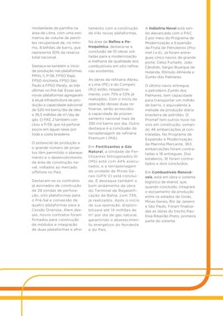modalidade de partilha na
área de Libra, com uma esti-
mativa de volume de petró-
leo recuperável de, no míni-
mo, 8 bilhões de barris, que
representa 30% da reserva
total nacional.
Destaca-se também o início
de produção nas plataformas
PMXL-1, P-56, FPSO Itajaí,
FPSO Anchieta, FPSO São
Paulo e FPSO Paraty, as três
últimas no Pré-Sal. Essas seis
novas plataformas agregaram
à atual infraestrutura de pro-
dução a capacidade adicional
de 520 mil barris/dia de óleo
e 36,5 milhões de m3
/dia de
gás. O PAC 2 também con-
cluiu a P-59, que irá perfurar
poços em águas rasas por
toda a costa brasileira.
O potencial de produção e
o grande número de proje-
tos têm permitido o planeja-
mento e o desenvolvimento
da área de construção na-
val, voltados ao mercado
offshore no País.
Destacam-se os contratos
já assinados de construção
de 28 sondas de perfura-
ção, oito plataformas para
o Pré-Sal e conversão de
quatro plataformas para a
Cessão Onerosa. Alem des-
ses, novos contratos foram
firmados para construção
de módulos e integração
de duas plataformas e afre-
tamento com a construção
de três novas plataformas.
Na área de Refino e Pe-
troquímica, destaca-se a
conclusão de 10 obras vol-
tadas para a modernização
e melhoria de qualidade dos
combustíveis em oito refina-
rias existentes.
As obras da refinaria Abreu
e Lima (PE) e do Comperj
(RJ) estão, respectiva-
mente, com 75% e 53% já
realizados. Com o início da
operação dessas duas re-
finarias, serão acrescidos
à capacidade de proces-
samento nacional mais de
395 mil barris por dia. Outro
destaque é a conclusão da
terraplenagem da refinaria
Premium I (MA).
Em Fertilizantes e Gás
Natural, a Unidade de Fer-
tilizantes Nitrogenados III
(MS) está com 44% execu-
tados, e a terraplenagem
da unidade de Minas Ge-
rais (UFN V) está concluí-
da. É destaque também o
bom andamento da obra
do Terminal de Regaseifi-
cação da Bahia, com 73%
já realizados. Após o início
de sua operação, disponi-
bilizará até 14 milhões de
m3
por dia de gás natural,
garantindo o abastecimen-
to energético do Nordeste
e do País.
A Indústria Naval está sen-
do alavancada com o PAC
2 por meio do Programa de
Modernização e Expansão
da Frota de Petroleiros (Pro-
mef I e II). Já foram entre-
gues cinco navios de grande
porte: Celso Furtado, João
Cândido, Sérgio Buarque de
Holanda, Rômulo Almeida e
Zumbi dos Palmares.
O último navio entregue,
o petroleiro Zumbi dos
Palmares, tem capacidade
para transportar um milhão
de barris, o equivalente à
metade da produção diária
brasileira de petróleo. O
Promef tem outros nove na-
vios em construção, soman-
do 46 embarcações já con-
tratadas. No Programa de
Expansão e Modernização
da Marinha Mercante, 363
embarcações foram contra-
tadas e 18 entregues. Dos
estaleiros, 16 foram contra-
tados e dois concluídos.
Em Combustíveis Renová-
veis, está em obra o sistema
logístico de etanol, que,
quando concluído, integrará
o escoamento da produção
entre os estados de Goiás,
Minas Gerais, Rio de Janeiro
e São Paulo. Foram finaliza-
das as obras do trecho Pau-
línia-Ribeirão Preto, primeira
parte do sistema.
 