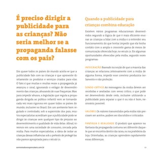 10somostodosresponsáveis.com.br
Em quase todos os países do mundo aceita-se que a
publicidade fale com as crianças e que apresente di-
retamente os produtos e serviços criados para elas.
O fato é que muitas e muitas vezes a propaganda já
avançou o sinal, ignorando o estágio de desenvolvi-
mento das crianças,abusando de suas fraquezas. Mas
para impedir abusos, a legislação que regula a propa-
ganda dirigida ao público infantil vem se tornando
cada vez mais rigorosa em quase todos os países do
mundo, inclusive no Brasil. Em um ambiente bem re-
gulado e controlado, sob a supervisão dos pais, mui-
tos especialistas acreditam que a publicidade pode se
dirigir às crianças sem qualquer tipo de prejuízo ao
desenvolvimento e qualidade de vida delas. Afinal, vi-
vemos em uma sociedade de consumo, cercada pela
mídia. Para muitos especialistas, a ideia de isolar as
crianças dessas influências sob o pretexto de protegê-las
não parece apropriada para o século 21.
Existem vários programas educacionais desenvol-
vidos segundo a lógica de que é mais eficiente ensi-
nar as crianças a lidar com a mídia e a entender seu
funcionamento do que tentar impedir que ela tenha
contato com a ampla e crescente gama de meios de
comunicação oferecida hoje, no século 21. Eis algumas
oportunidades oferecidas pela mídia, segundo esses
programas:
integracão Baseado na noção de que a maioria das
crianças se relaciona intensamente com a mídia de
alguma forma, impedir esse convívio produziria iso-
lamento e não proteção.
senso crítico As mensagens da mídia devem ser
recebidas e avaliadas com senso crítico, o que pode
ser desenvolvido desde cedo, inclusive utilizando a
publicidade para separar o que é ou não é bom, ne-
cessário, possível.
valores Os valores transmitidos pela mídia não pre-
cisam ser aceitos, podem ser discutidos e criticados.
fantasia e realidade O produto que aparece na
fantasia da propaganda costuma ser diferente daque-
le que se encontra dentro da caixa,ou na prateleira da
loja. Orientadas, as crianças aprendem rapidamente
essas diferenças.
É preciso dirigir a
publicidade para
as crianças? Não
seria melhor se a
propaganda falasse
com os pais?
Quando a publicidade para
crianças combina educação
 