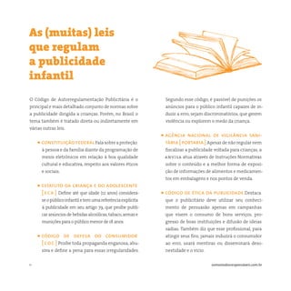 11 somostodosresponsáveis.com.br
O Código de Autorregulamentação Publicitária é o
principal e mais detalhado conjunto de normas sobre
a publicidade dirigida a crianças. Porém, no Brasil o
tema também é tratado direta ou indiretamente em
várias outras leis.
• constituiçãofederalFalasobreaproteção
à pessoa e da família diante da programação de
meios eletrônicos em relação à boa qualidade
cultural e educativa, respeito aos valores éticos
e sociais.
• estatuto da criança e do adolescente
[ eca ] Define até que idade (12 anos) considera-
seopúblicoinfantiletemumareferênciaexplícita
à publicidade em seu artigo 79, que proíbe publi-
car anúncios de bebidas alcoólicas,tabaco,armas e
munições para o público menor de 18 anos.
• código de defesa do consumidor
[ cdc ] Proíbe toda propaganda enganosa, abu-
siva e define a pena para essas irregularidades.
As (muitas) leis
que regulam
a publicidade
infantil
Segundo esse código, é passível de punições os
anúncios para o público infantil capazes de in-
duzir a erro, sejam discriminatórios, que gerem
violência ou explorem o medo da criança.
• agência nacional de vigilância sani-
tária [ portaria ]Apesar de não regular nem
fiscalizar a publicidade voltada para crianças, a
anvisa atua através de Instruções Normativas
sobre o conteúdo e a melhor forma de exposi-
ção de informações de alimentos e medicamen-
tos em embalagens e nos pontos de venda.
• código de ética da publicidade Destaca
que o publicitário deve utilizar seu conheci-
mento de persuasão apenas em campanhas
que visem o consumo de bons serviços, pro-
gresso de boas instituições e difusão de ideias
sadias. Também diz que esse profissional, para
atingir seus fins, jamais induzirá o consumidor
ao erro, usará mentiras ou disseminará deso-
nestidade e o vício.
 