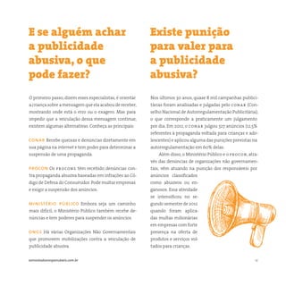 12somostodosresponsáveis.com.br
O primeiro passo, dizem esses especialistas, é orientar
a criança sobre a mensagem que ela acabou de receber,
mostrando onde está o erro ou o exagero. Mas para
impedir que a veiculação dessa mensagem continue,
existem algumas alternativas. Conheça as principais:
conar Recebe queixas e denúncias diretamente em
sua página na internet e tem poder para determinar a
suspensão de uma propaganda.
procon Os procons têm recebido denúncias con-
tra propaganda abusiva baseadas em infrações ao Có-
digo de Defesa do Consumidor.Pode multar empresas
e exigir a suspensão dos anúncios.
ministério público Embora seja um caminho
mais difícil, o Ministério Público também recebe de-
núncias e tem poderes para suspender os anúncios.
ongs Há várias Organizações Não Governamentais
que promovem mobilizações contra a veiculação de
publicidade abusiva.
Nos últimos 30 anos, quase 8 mil campanhas publici-
tárias foram analisadas e julgadas pelo conar (Con-
selho Nacional de Autorregulamentação Publicitária),
o que corresponde a praticamente um julgamento
por dia. Em 2012, o conar julgou 327 anúncios (12,5%
referentes à propaganda voltada para crianças e ado-
lescentes) e aplicou alguma das punições previstas na
autorregulamentação em 60% delas.
Além disso, o Ministério Público e o procon, atra-
vés das denúncias de organizações não governamen-
tais, vêm atuando na punição dos responsáveis por
anúncios classificados
como abusivos ou en-
ganosos. Essa atividade
se intensificou no se-
gundo semestre de 2012
quando foram aplica-
das multas milionárias
em empresas com forte
presença na oferta de
produtos e serviços vol-
tados para crianças.
E se alguém achar
a publicidade
abusiva, o que
pode fazer?
Existe punição
para valer para
a publicidade
abusiva?
 