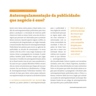 13 somostodosresponsáveis.com.br
para a publicidade e
seus órgãos de controle
se relacionam para que
as regras sejam cada
vez mais universais e
sintonizadas com as
novas necessidades da
sociedade. O bloco de
países da União Euro-
peia tem a maior con-
centração dessas ini-
ciativas com 25 países
entre os que adotam
a autorregulamenta-
ção da publicidade. Outros 17 países com iniciativas
similares, entre eles o Brasil, Argentina, Austrália e
África do Sul, estão distribuídos em todos continentes.
Entre os oito países que estão discutindo adotar as re-
gras para disciplinar a propaganda e decidiram pela
autorregulamentação publicitária estão a China e a
Rússia, conforme dados da easa (órgão que centrali-
za as ações de autorregulamentação na Europa). Nos
Estados Unidos há um código de autorregulamenta-
ção específico para a publicidade infantil.
Assim como vários outros países, o Brasil adota o mo-
delo de autorregulamentação publicitária para disci-
plinar a produção e a veiculação de anúncios publi-
citários em todos os meios. Existe uma série de leis e
regras que precisam ser observadas para a produção
desses anúncios. Quando aparece algum conflito, ou
uma denúncia de irregularidade, um órgão chamado
conar(Conselho Nacional de Autorregulamentação
Publicitária) tem poderes para reunir as agências de
publicidade, os veículos de comunicação e os anun-
ciantes a fim de, se for o caso, exigir mudanças e até
mesmo retirar a propaganda de circulação. O poder
público também pode interferir sempre que julgar
necessário. O modelo de autorregulamentação adota-
do no Brasil resolve mais de 300 casos anualmente e
há casos em que o próprio Ministério Público encami-
nha ao conar uma denúncia que chegou até seus pro-
motores. Por sua eficiência e detalhamento, o Código
de Autorregulamentação Publicitária brasileiro vem
servindo de base para vários outros países elaborem
sua regulamentação, em especial os da América Latina.
a autorregulamentação no mundo Atu-
almente, 42 países adotam a autorregulamentação
Autorregulamentação da publicidade:
que negócio é esse?
Você sabia que: a
primeira decisão
do conar que
resultou na
suspensão de
uma campanha
dirigida para
crianças foi em
1979, quase 35
anos atrás?
autorregulamentação
 