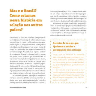 14somostodosresponsáveis.com.br
Decisões do conar que
ajudaram a mudar a
propaganda para crianças
Desde 2006 os anúncios de alimentos
para crianças não podem encorajar o con-
sumo excessivo de alimentos e bebidas,
ou menosprezar a alimentação saudável
ou apresentar produtos que substituam
refeições.
No início de 2013 foi proibido o mer-
chandising de qualquer produto ou serviço
na programação voltada para crianças,uma
decisão importantíssima e com um im-
pacto muito grande.
O Brasil está no bloco dos países em uma posição in-
termediária,com um código de autorregulamentação
bastanteespecíficosobreapublicidade,comdestaque
para as regras da propaganda voltada para o público
infantil e contando ainda com leis, como o Código de
Defesa do Consumidor, que trata do tema embora de
forma mais ampla. Na ponta mais rigorosa no trato
da propaganda dirigida a crianças, existem apenas
dois países e uma província que proíbem quase to-
talmente a veiculação desse tipo de anúncios: Suécia,
Noruega e a província de Quebec, no Canadá, repre-
sentando um alcance da medida a 0,32% da popula-
ção mundial. Na outra ponta estão aqueles países que
ainda não possuem uma legislação ou conjunto de
regras específicas sobre o tema, como China e Rússia
que só agora debatem sobre que sistema irão adotar.
Há casos em que essa preocupação está muito
avançada, como nos Estados Unidos que contam in-
clusive com uma autorregulamentação específica
para a publicidade voltada para crianças, o Children´s
Mas e o Brasil?
Como estamos
nessa história em
relação aos outros
países?
Advertising Review Unit (caru). No Reino Unido,além
de um amplo e específico conjunto de regras para
esse tipo de publicidade, existem também várias ini-
ciativas que visam orientar e educar crianças para de-
senvolver um relacionamento adequado com a mídia.
Atualmente, seguindo uma tendência mundial, o
Brasil examina vários projetos que estabelecem no-
vos tipos de restrições para a publicidade de alimen-
tos e bebidas voltadas para crianças. Este foi também
o principal foco de atenção na reforma do Código de
Autorregulamentação em 2006.
 