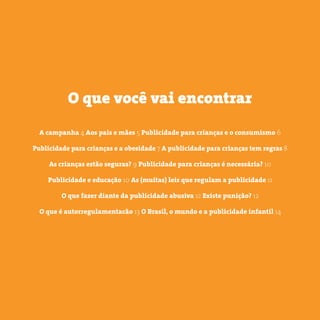 3 somostodosresponsáveis.com.br
A campanha 4 Aos pais e mães 5 Publicidade para crianças e o consumismo 6
Publicidade para crianças e a obesidade 7 A publicidade para crianças tem regras 8
As crianças estão seguras? 9 Publicidade para crianças é necessária? 10
Publicidade e educação 10 As (muitas) leis que regulam a publicidade 11
O que fazer diante da publicidade abusiva 12 Existe punição? 12
O que é autorregulamentacão 13 O Brasil, o mundo e a publicidade infantil 14
O que você vai encontrar
 