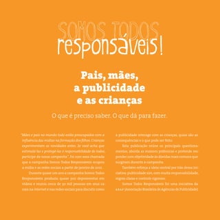 4somostodosresponsáveis.com.br
“Mães e pais no mundo todo estão preocupados com a
influência das mídias na formação dos filhos. Crianças
experimentam as novidades antes. Se você acha que
estimulá-las e protegê-las é responsabilidade de todos,
participe da nossa campanha”, foi com essa chamada
que a campanha Somos Todos Responsáveis ocupou
a mídia e as redes sociais a partir de janeiro de 2012.
Durante quase um ano a campanha Somos Todos
Responsáveis produziu quase 300 depoimentos em
vídeos e reuniu cerca de 30 mil pessoas em seus ca-
nais na internet e nas redes sociais para discutir como
a publicidade interage com as crianças, quais são as
consequências e o que pode ser feito.
Esta publicação reúne os principais questiona-
mentos, aborda as maiores polêmicas e pretende res-
ponder com objetividade às dúvidas mais comuns que
surgiram durante a campanha.
Também reforça a ideia central por trás dessa ini-
ciativa:publicidade sim,com muita responsabilidade,
regras claras e controle rigoroso.
Somos Todos Responsáveis foi uma iniciativa da
abap (Associação Brasileira de Agências de Publicidade).
Pais, mães,
a publicidade
e as crianças
O que é preciso saber. O que dá para fazer.
 