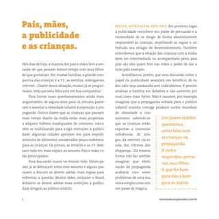 5 somostodosresponsáveis.com.br
Nos dias de hoje, a maioria dos pais e mães tem a sen-
sação de que passam menos tempo com seus filhos
do que gostariam. Em muitas famílias, a grande com-
panhia das crianças é a tv, as revistas, videogames,
internet… Diante dessa situação, muitos já se pergun-
taram: será que meu filho está em boa companhia?
Para tornar esses questionamentos ainda mais
angustiantes, de alguns anos para cá, estudos passa-
ram a associar a obesidade infantil à exposição à pro-
paganda. Outros dizem que as crianças que passam
mais tempo diante da mídia estão mais propensas
a adquirir hábitos inadequados de consumo. ongs
vêm se mobilizando para exigir restrições à publici-
dade. Algumas cidades aprovam leis para impedir
anúncios de alimentos considerados pouco nutritivos
para as crianças. Os jornais, as revistas e as tv dedi-
cam cada vez mais espaço ao assunto. Pais e mães es-
tão preocupados…
Essa discussão ocorre no mundo todo. Vários pa-
íses já se debruçam sobre esse assunto e alguns pas-
saram a discutir se devem adotar mais regras para
enfrentar a questão. Muitos deles, inclusive o Brasil,
debatem se devem adotar mais restrições à publici-
dade dirigida ao público infantil.
Pais, mães,
a publicidade
e as crianças.
nossa mensagem aos pais Em primeiro lugar,
a publicidade reconhece seu poder de persuasão e a
necessidade de se dirigir de forma absolutamente
responsável às crianças, respeitando as regras e, so-
bretudo seu estágio de desenvolvimento. Também
entendemos que a relação das crianças com a mídia
deve ser intermediada ou acompanhada pelos pais,
pois são eles quem têm nas mãos o poder de dar a
lição pelo exemplo.
Acreditamos, porém, que essa discussão sobre o
papel da publicidade avançará em benefício de to-
dos caso seja conduzida sem radicalismos. É preciso
analisar a história em detalhes e não somente por
suas cores mais fortes. Não é razoável, por exemplo,
imaginar que a propaganda voltada para o público
infantil sozinha consiga produzir surtos mundiais
de obesidade e con-
sumismo sabendo-se
que as crianças estão
expostas a inúmeras
influências, de ami-
gos, da internet, na es-
cola, das vitrines dos
shoppings… Da mesma
forma não faz sentido
imaginar que elimi-
nação da propaganda
acabaria com esses
problemas de uma ma-
neirasimplescomoem
um passe de mágica.
Um jovem redator
questionou
como falar com
as crianças na
propaganda.
O outro
respondeu: pense
nos seus filhos.
O que for bom
para eles é bom
para os outros
 