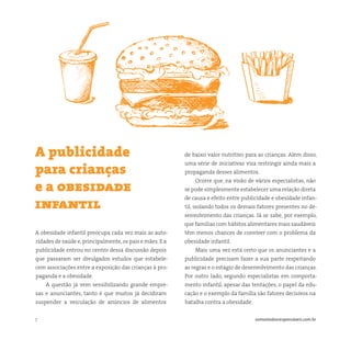 7 somostodosresponsáveis.com.br
A obesidade infantil preocupa cada vez mais as auto-
ridades de saúde e,principalmente,os pais e mães. E a
publicidade entrou no centro dessa discussão depois
que passaram ser divulgados estudos que estabele-
cem associações entre a exposição das crianças à pro-
paganda e a obesidade.
A questão já vem sensibilizando grande empre-
sas e anunciantes, tanto é que muitos já decidiram
suspender a veiculação de anúncios de alimentos
A publicidade
para crianças
e a obesidade
infantil
de baixo valor nutritivo para as crianças. Além disso,
uma série de iniciativas visa restringir ainda mais a
propaganda desses alimentos.
Ocorre que, na visão de vários especialistas, não
se pode simplesmente estabelecer uma relação direta
de causa e efeito entre publicidade e obesidade infan-
til, isolando todos os demais fatores presentes no de-
senvolvimento das crianças. Já se sabe, por exemplo,
que famílias com hábitos alimentares mais saudáveis
têm menos chances de conviver com o problema da
obesidade infantil.
Mais uma vez está certo que os anunciantes e a
publicidade precisam fazer a sua parte respeitando
as regras e o estágio de desenvolvimento das crianças.
Por outro lado, segundo especialistas em comporta-
mento infantil, apesar das tentações, o papel da edu-
cação e o exemplo da família são fatores decisivos na
batalha contra a obesidade.
 