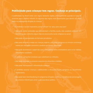 8somostodosresponsáveis.com.br
Publicidade para crianças tem regras. Conheça as principais.
A publicidade no Brasil conta com regras bastante rígidas, principalmente quando se trata de
anunciar para o público infantil. Eis algumas das regras mais importantes que devem ser obser-
vadas na propaganda dirigida às crianças:
• É proibido o uso do imperativo, como“compre”ou“peça para seus pais”.
• Não pode conter conteúdos que desvalorizem a família, escola, vida saudável, proteção am-
biental, ou que contenha algum tipo de preconceito racial, religioso ou social.
• Não pode ser apresentada em formato jornalístico.
• Não pode difundir o medo nas crianças,expô-la a situações perigosas ou simular constrangi-
mento por não poder consumir o produto ou serviço anunciado.
• Não pode desmerecer o papel dos pais e educadores como orientadores para se ter hábitos
alimentares saudáveis.
• É proibido apresentar produtos que substituem as refeições.
• Não pode encorajar o consumo excessivo de alimentos e bebidas.
• Não pode menosprezar a alimentação saudável.
• É proibido associar crianças e adolescentes a situações ilegais, perigosas ou socialmente
condenáveis.
• Não pode fazer merchandising em programas dirigidos a crianças ou utilizando personagens
do universo infantil para atrair a atenção desse público.
 