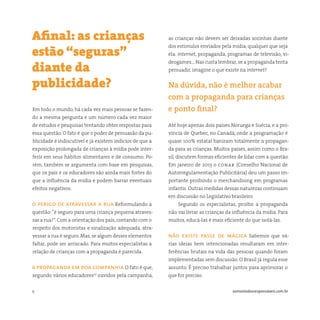 9 somostodosresponsáveis.com.br
Em todo o mundo, há cada vez mais pessoas se fazen-
do a mesma pergunta e um número cada vez maior
de estudos e pesquisas tentando obter respostas para
essa questão. O fato é que o poder de persuasão da pu-
blicidade é indiscutível e já existem indícios de que a
exposição prolongada de crianças à mídia pode inter-
ferir em seus hábitos alimentares e de consumo. Po-
rém, também se argumenta com base em pesquisas,
que os pais e os educadores são ainda mais fortes do
que a influência da mídia e podem barrar eventuais
efeitos negativos.
o perigo de atravessar a rua Reformulando a
questão:“é seguro para uma criança pequena atraves-
sar a rua?”. Com a orientação dos pais, contando com o
respeito dos motoristas e sinalização adequada, atra-
vessar a rua é seguro. Mas, se algum desses elementos
faltar, pode ser arriscado. Para muitos especialistas a
relação de crianças com a propaganda é parecida.
a propaganda em boa companhia O fato é que,
segundo vários educadores(1)
ouvidos pela campanha,
Afinal: as crianças
estão “seguras”
diante da
publicidade?
as crianças não devem ser deixadas sozinhas diante
dos estímulos enviados pela mídia, qualquer que seja
ela: internet, propaganda, programas de televisão, vi-
deogames… Nas custa lembrar, se a propaganda tenta
persuadir, imagine o que existe na internet?
Na dúvida, não é melhor acabar
com a propaganda para crianças
e ponto final?
Até hoje apenas dois países Noruega e Suécia, e a pro-
víncia de Quebec, no Canadá, onde a programação é
quase 100% estatal baniram totalmente a propagan-
da para as crianças. Muitos países, assim como o Bra-
sil, discutem formas eficientes de lidar com a questão.
Em janeiro de 2013 o conar (Conselho Nacional de
Autorregulamentação Publicitária) deu um passo im-
portante proibindo o merchandising em programas
infantis. Outras medidas dessas naturezas continuam
em discussão no Legislativo brasileiro
Segundo os especialistas, proibir a propaganda
não vai livrar as crianças da influência da mídia. Para
muitos, educá-las é mais eficiente do que isolá-las.
não existe passe de mágica Sabemos que vá-
rias ideias bem intencionadas resultaram em inter-
ferências brutais na vida das pessoas quando foram
implementadas sem discussão. O Brasil já regula esse
assunto. É preciso trabalhar juntos para aprimorar o
que for preciso.
 