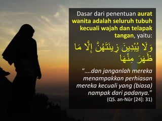 Dasar dari penentuan aurat
wanita adalah seluruh tubuh
kecuali wajah dan telapak
tangan, yaitu:
َ‫ن‬‫ي‬ ِ‫ز‬ َ‫ين‬ِ‫د‬َْ‫ك‬‫ي‬ َ‫َل‬ َ‫ْو‬َّ‫َل‬ِ‫إ‬ َّ‫ن‬‫ك‬‫ه‬َ‫ت‬‫ا‬َ‫م‬
‫ا‬َ‫ه‬ْ‫ن‬ِ‫م‬ َ‫ر‬َ‫ه‬َ‫ظ‬
“….dan janganlah mereka
menampakkan perhiasan
mereka kecuali yang (biasa)
nampak dari padanya.”
(QS. an-Nûr [24]: 31)
 