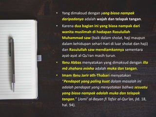 • Yang dimaksud dengan yang biasa nampak
daripadanya adalah wajah dan telapak tangan.
• Karena dua bagian ini yang biasa nampak dari
wanita muslimah di hadapan Rasulullah
Muhammad saw (baik dalam sholat, haji maupun
dalam kehidupan sehari-hari di luar sholat dan haji)
dan Rasulullah saw mendiamkannya sementara
ayat-ayat al-Qu’ran masih turun.
• Ibnu Abbas menyatakan yang dimaksud dengan illa
mâ zhahara minha adalah muka dan tangan.
• Imam Ibnu Jarir ath-Thabari menyatakan
“Pendapat yang paling kuat dalam masalah ini
adalah pendapat yang menyatakan bahwa sesuatu
yang biasa nampak adalah muka dan telapak
tangan.” (Jami’ al-Bayan fi Tafsir al-Qur’an, jld. 18,
hal. 94).
 