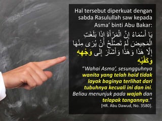 Hal tersebut diperkuat dengan
sabda Rasulullah saw kepada
Asma’ binti Abu Bakar:
َ‫أ‬ ْ‫ر‬َ‫م‬ْ‫ال‬ َّ‫ن‬ِ‫إ‬ ‫ك‬‫ء‬‫ا‬َ‫م‬ْ‫س‬َ‫أ‬ ‫ا‬َ‫ي‬ِ‫ت‬َ‫غ‬َ‫ل‬ََ ‫ا‬َ‫ذ‬ِ‫إ‬ َ‫ة‬
ْ‫ح‬‫ك‬‫ل‬ْ‫ص‬َ‫ت‬ ْ‫م‬َ‫ل‬ َ‫يض‬ ِ‫ح‬َ‫م‬ْ‫ال‬َ‫ه‬ْ‫ن‬ِ‫م‬ ‫ى‬َ‫ر‬‫ك‬‫ي‬ ْ‫ن‬َ‫أ‬‫ا‬
‫ ى‬َ‫ل‬ِ‫إ‬ َ‫َار‬‫ش‬َ‫أ‬ َ‫ْو‬ ‫ا‬َ‫ذ‬َ‫ه‬ َ‫ْو‬ ‫ا‬َ‫ذ‬َ‫ه‬ َّ‫َل‬ِ‫إ‬ِ‫ه‬ِ‫ه‬ْ‫ج‬َ‫و‬
ِ‫ه‬ْ‫ي‬َّ‫ف‬َ‫ك‬َ‫و‬
“Wahai Asma’, sesungguhnya
wanita yang telah haid tidak
layak baginya terlihat dari
tubuhnya kecuali ini dan ini.
Beliau menunjuk pada wajah dan
telapak tangannya.”
[HR. Abu Dawud, No. 3580].
 
