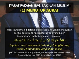 SYARAT PAKAIAN BAGI LAKI-LAKI MUSLIM:
(1) MENUTUP AURAT
Nabi saw pernah didatangi oleh seseorang yang menanyakan
perihal aurat yang harus ditutup dan yang boleh
ditampakkan, maka beliau pun menjawab :
ْ‫ظ‬َ‫ف‬ْ‫اح‬َ‫م‬ ‫ا‬َ‫م‬ ْ‫ْو‬َ‫أ‬ َ‫ك‬ ِ‫ج‬ ْ‫ْو‬َ‫ز‬ ْ‫ن‬ِ‫م‬ َّ‫إَل‬ َ‫ك‬َ‫ت‬َ‫ر‬ ْ‫ْو‬َ‫ع‬َ‫ك‬‫ك‬‫ن‬‫ي‬ِ‫م‬َ‫ي‬ ْ‫ت‬ََْ‫ل‬.
Jagalah auratmu kecuali terhadap (penglihatan)
istrimu atau budak yang kamu miliki.
[HR. Abu Dâwud, no.4017; Tirmidzi, no. 2794; Nasa’i dalam kitabnya
Sunan al-Kubrâ, no. 8923; Ibnu Mâjah, no. 1920]
 